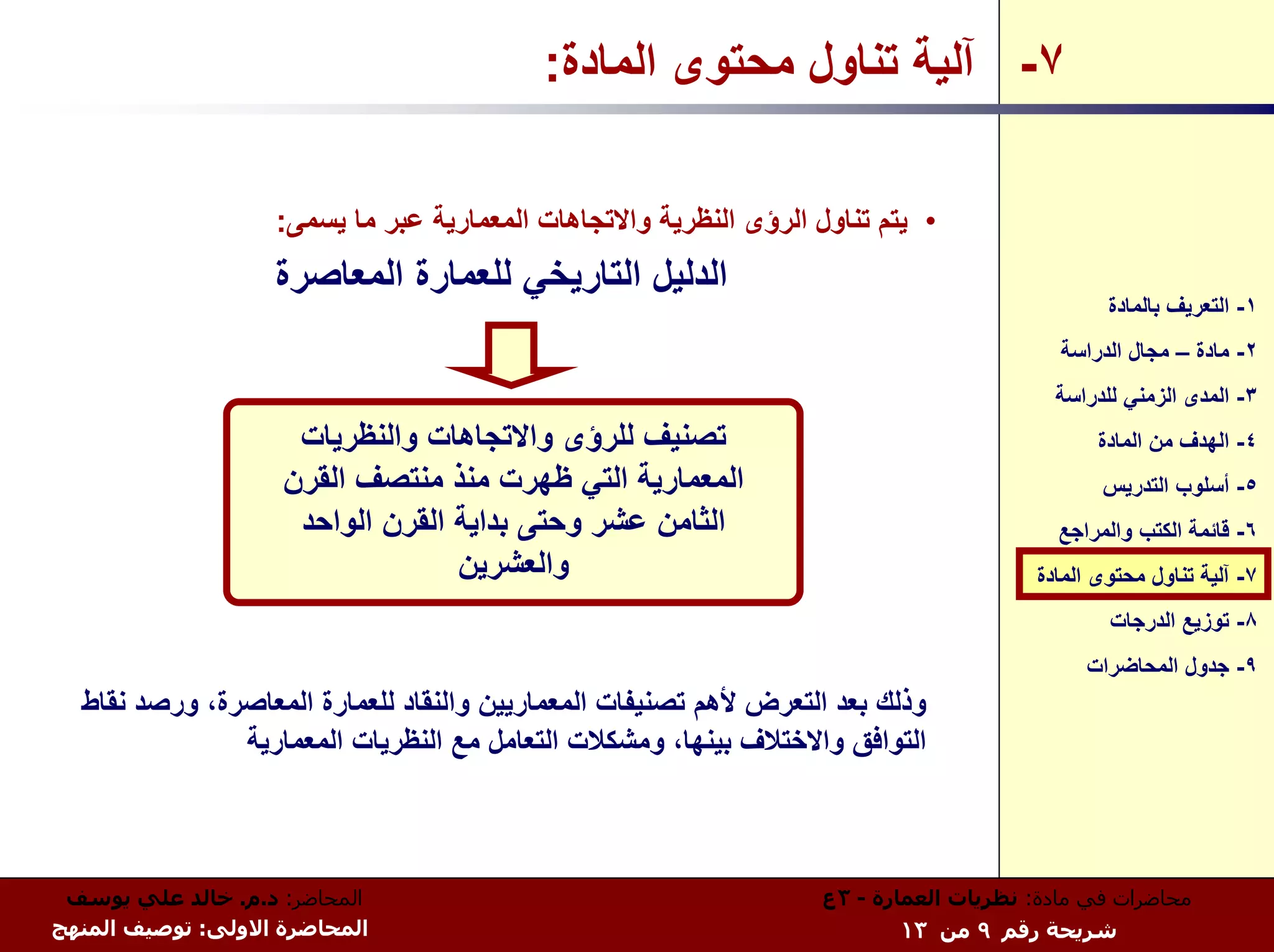 ‫٧- ﺁﻟﻴﺔ ﺗﻨﺎول ﻣﺤﺘﻮى اﻟﻤﺎدة:‬

                   ‫• ﻳﺘﻢ ﺗﻨﺎول اﻟﺮؤى اﻟﻨﻈﺮﻳﺔ واﻻﺗﺠﺎهﺎت اﻟﻤﻌﻤﺎرﻳﺔ ﻋﺒﺮ ﻣﺎ ﻳﺴﻤﻰ:‬
                   ‫اﻟﺪﻟﻴﻞ اﻟﺘﺎرﻳﺨﻲ ﻟﻠﻌﻤﺎرة اﻟﻤﻌﺎﺻﺮة‬
                                                                                              ‫١- اﻟﺘﻌﺮﻳﻒ ﺑﺎﻟﻤﺎدة‬
                                                                                         ‫٢- ﻣﺎدة – ﻣﺠﺎل اﻟﺪراﺳﺔ‬
                                                                                        ‫٣- اﻟﻤﺪى اﻟﺰﻣﻨﻲ ﻟﻠﺪراﺳﺔ‬
                     ‫ﺗﺼﻨﻴﻒ ﻟﻠﺮؤى واﻻﺗﺠﺎهﺎت واﻟﻨﻈﺮﻳﺎت‬                                         ‫٤- اﻟﻬﺪف ﻣﻦ اﻟﻤﺎدة‬
                    ‫اﻟﻤﻌﻤﺎرﻳﺔ اﻟﺘﻲ ﻇﻬﺮت ﻣﻨﺬ ﻣﻨﺘﺼﻒ اﻟﻘﺮن‬                                       ‫٥- أﺳﻠﻮب اﻟﺘﺪرﻳﺲ‬
                     ‫اﻟﺜﺎﻣﻦ ﻋﺸﺮ وﺣﺘﻰ ﺑﺪاﻳﺔ اﻟﻘﺮن اﻟﻮاﺣﺪ‬                                  ‫٦- ﻗﺎﺋﻤﺔ اﻟﻜﺘﺐ واﻟﻤﺮاﺟﻊ‬
                                  ‫واﻟﻌﺸﺮﻳﻦ‬                                            ‫٧- ﺁﻟﻴﺔ ﺗﻨﺎول ﻣﺤﺘﻮى اﻟﻤﺎدة‬
                                                                                              ‫٨- ﺗﻮزﻳﻊ اﻟﺪرﺟﺎت‬
                                                                                            ‫٩- ﺟﺪول اﻟﻤﺤﺎﺿﺮات‬
  ‫وذﻟﻚ ﺑﻌﺪ اﻟﺘﻌﺮض ﻷهﻢ ﺗﺼﻨﻴﻔﺎت اﻟﻤﻌﻤﺎرﻳﻴﻦ واﻟﻨﻘﺎد ﻟﻠﻌﻤﺎرة اﻟﻤﻌﺎﺻﺮة، ورﺻﺪ ﻧﻘﺎط‬
               ‫اﻟﺘﻮاﻓﻖ واﻻﺧﺘﻼف ﺑﻴﻨﻬﺎ، وﻣﺸﻜﻼت اﻟﺘﻌﺎﻣﻞ ﻣﻊ اﻟﻨﻈﺮﻳﺎت اﻟﻤﻌﻤﺎرﻳﺔ‬



 ‫اﻟﻤﺤﺎﺿﺮ: د.م. ﺧﺎﻟﺪ ﻋﻠﻲ ﻳﻮﺳﻒ‬                                      ‫ﻣﺤﺎﺿﺮات ﻓﻲ ﻣﺎدة: ﻧﻈﺮﻳﺎت اﻟﻌﻤﺎرة - ٣ع‬
‫اﻟﻤﺤﺎﺿﺮة اﻻوﻟﻰ: ﺗﻮﺻﻴﻒ اﻟﻤﻨﻬﺞ‬                                             ‫ﺷﺮﻳﺤﺔ رﻗﻢ ٩ ﻣﻦ ٣١‬
 