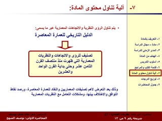 ‫٧- ﺁﻟﻴﺔ ﺗﻨﺎول ﻣﺤﺘﻮى اﻟﻤﺎدة:‬

                   ‫• ﻳﺘﻢ ﺗﻨﺎول اﻟﺮؤى اﻟﻨﻈﺮﻳﺔ واﻻﺗﺠﺎهﺎت اﻟﻤﻌﻤﺎرﻳﺔ ﻋﺒﺮ ﻣﺎ ﻳﺴﻤﻰ:‬
                   ‫اﻟﺪﻟﻴﻞ اﻟﺘﺎرﻳﺨﻲ ﻟﻠﻌﻤﺎرة اﻟﻤﻌﺎﺻﺮة‬
                                                                                              ‫١- اﻟﺘﻌﺮﻳﻒ ﺑﺎﻟﻤﺎدة‬
                                                                                         ‫٢- ﻣﺎدة – ﻣﺠﺎل اﻟﺪراﺳﺔ‬
                                                                                        ‫٣- اﻟﻤﺪى اﻟﺰﻣﻨﻲ ﻟﻠﺪراﺳﺔ‬
                     ‫ﺗﺼﻨﻴﻒ ﻟﻠﺮؤى واﻻﺗﺠﺎهﺎت واﻟﻨﻈﺮﻳﺎت‬                                         ‫٤- اﻟﻬﺪف ﻣﻦ اﻟﻤﺎدة‬
                    ‫اﻟﻤﻌﻤﺎرﻳﺔ اﻟﺘﻲ ﻇﻬﺮت ﻣﻨﺬ ﻣﻨﺘﺼﻒ اﻟﻘﺮن‬                                       ‫٥- أﺳﻠﻮب اﻟﺘﺪرﻳﺲ‬
                     ‫اﻟﺜﺎﻣﻦ ﻋﺸﺮ وﺣﺘﻰ ﺑﺪاﻳﺔ اﻟﻘﺮن اﻟﻮاﺣﺪ‬                                  ‫٦- ﻗﺎﺋﻤﺔ اﻟﻜﺘﺐ واﻟﻤﺮاﺟﻊ‬
                                  ‫واﻟﻌﺸﺮﻳﻦ‬                                            ‫٧- ﺁﻟﻴﺔ ﺗﻨﺎول ﻣﺤﺘﻮى اﻟﻤﺎدة‬
                                                                                              ‫٨- ﺗﻮزﻳﻊ اﻟﺪرﺟﺎت‬
                                                                                            ‫٩- ﺟﺪول اﻟﻤﺤﺎﺿﺮات‬
  ‫وذﻟﻚ ﺑﻌﺪ اﻟﺘﻌﺮض ﻷهﻢ ﺗﺼﻨﻴﻔﺎت اﻟﻤﻌﻤﺎرﻳﻴﻦ واﻟﻨﻘﺎد ﻟﻠﻌﻤﺎرة اﻟﻤﻌﺎﺻﺮة، ورﺻﺪ ﻧﻘﺎط‬
               ‫اﻟﺘﻮاﻓﻖ واﻻﺧﺘﻼف ﺑﻴﻨﻬﺎ، وﻣﺸﻜﻼت اﻟﺘﻌﺎﻣﻞ ﻣﻊ اﻟﻨﻈﺮﻳﺎت اﻟﻤﻌﻤﺎرﻳﺔ‬



 ‫اﻟﻤﺤﺎﺿﺮ: د.م. ﺧﺎﻟﺪ ﻋﻠﻲ ﻳﻮﺳﻒ‬                                      ‫ﻣﺤﺎﺿﺮات ﻓﻲ ﻣﺎدة: ﻧﻈﺮﻳﺎت اﻟﻌﻤﺎرة - ٣ع‬
‫اﻟﻤﺤﺎﺿﺮة اﻻوﻟﻰ: ﺗﻮﺻﻴﻒ اﻟﻤﻨﻬﺞ‬                                             ‫ﺷﺮﻳﺤﺔ رﻗﻢ ٩ ﻣﻦ ٣١‬
 