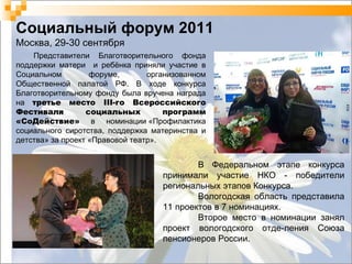 Социальный форум 2011 Москва, 29-30 сентября Представители Благотворительного фонда поддержки матери  и ребёнка приняли участие в Социальном форуме, организованном Общественной палатой РФ. В ходе конкурса Благотворительному фонду была вручена награда на  третье место III-го Всероссийского Фестиваля социальных программ «СоДействие»  в номинации «Профилактика социального сиротства, поддержка материнства и детства» за проект «Правовой театр». В Федеральном этапе конкурса принимали участие НКО - победители региональных этапов Конкурса.  Вологодская область представила 11 проектов в 7 номинациях.  Второе место в номинации занял проект вологодского отде-ления Союза пенсионеров России. 