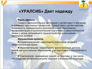 «УРАЛСИБ» Дает надежду Цель проекта : Создать дополнительные мотивации у детей-сирот к обучению и освоению престижных профессий. Предоставить детям-сиротам возможность межшкольного дополнительного образования, профориентации и психологической подготовки к самостоятельной жизни с целью дальнейшего трудоустройства и улучшения жилищных условий.  Направления проекта: Социализирующее: подготовить участников проекта к самостоятельной жизни.  Образовательное: предоставить воспитанникам детских домов дополнительное образование для подготовки к поступлению в ВУЗ; Практическое: применение знаний на практике, в том числе прохождение профессиональной практики в банковской структуре.  