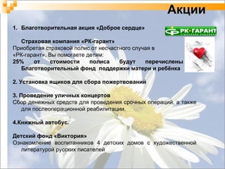 Благотворительная акция «Доброе сердце»  Страховая компания «РК-гарант» Приобретая страховой полис от несчастного случая в  «РК-гарант», Вы помогаете детям: 25% от стоимости полиса будут перечислены в Благотворительный фонд  поддержки матери и ребёнка 2. Установка ящиков для сбора пожертвований 3. Проведение уличных концертов Сбор денежных средств для проведения срочных операций, а также для послеоперационной реабилитации. 4.Книжный автобус. Детский фонд «Виктория» Ознакомление воспитанников 4 детских домов с художественной литературой русских писателей Акции 