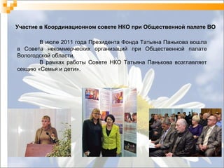 Участие в Координационном совете НКО при Общественной палате ВО В июле 2011 года Президента Фонда Татьяна Панькова вошла в Совета некоммерческих организаций при Общественной палате Вологодской области. В рамках работы Совете НКО Татьяна Панькова возглавляет секцию «Семья и дети». 