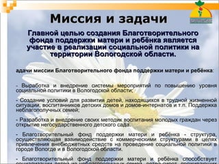 Миссия и задачи Задачи миссии Благотворительного фонда поддержки матери и ребёнка :  -  Выработка и внедрение системы мероприятий по повышению уровня социальной политики в Вологодской области;  - Создание условий для развития детей, находящихся в трудной жизненной ситуации, воспитанников детских домов и домов-интернатов и т.п. Поддержка неблагополучных семей;  - Разработка и внедрение своих методик воспитания молодых граждан через открытие негосударственного детского сада.  - Благотворительный фонд поддержки матери и ребёнка - структура, осуществляющая взаимодействие с коммерческими структурами в целях привлечения внебюджетных средств на проведение социальной политики в городе Вологде и в Вологодской области.  - Благотворительный фонд поддержки матери и ребёнка способствует социализации детей из неблагополучных семей, детей-сирот, проживающих в детских домах и домах-интернатах. Главной целью создания Благотворительного фонда поддержки матери и ребёнка является участие в реализации социальной политики на территории Вологодской области. 