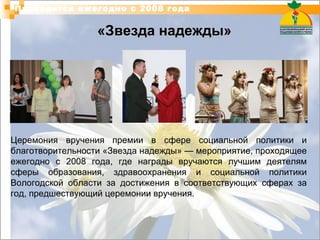 «Звезда надежды» Проводится ежегодно с 2008 года Церемония вручения премии в сфере социальной политики и благотворительности «Звезда надежды» — мероприятие, проходящее ежегодно с 2008 года, где награды вручаются лучшим деятелям сферы образования, здравоохранения и социальной политики Вологодской области за достижения в соответствующих сферах за год, предшествующий церемонии вручения. 