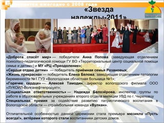 «Звезда надежды-2011» Проводится ежегодно с 2008 года «Доброта спасёт мир»  — победители  Анна Попова  (заведующая отделением психолого-педагогической помощи ГУ ВО «Территориальный центр социальной помощи семье и детям») и  МУ «РЦ «Преодоление»; «Сердце отдаю детям»   — победитель  приёмная семья Розановых ; «Жизнь прекрасна»  — победитель  Елена Белова , заведующая отделением патологии беременности №1 ГУЗ «Вологодская областная больница №1»; «Горячее сердце»  —  Алексей Тамодин , директор вологодского филиала ООО «ЛУКОЙЛ-Волганефтепродукт»; «Социальная ответственность»  —  Надежда Белозёрова , инспектор группы по работе в образовательных учреждениях второго отдела милиции УВД по г. Череповцу  Специальная премия  за содействие развитию патриотического воспитания в Вологодской области — страйкбольная команда  «Вулкан» . Отличительной особенностью данной церемонии стала премьера  мюзикла «Пусть всегда!», актёрами которого стали  воспитанники детских домов. 
