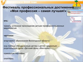 Фестиваль профессиональных достижений «Моя профессия – самая лучшая!» Цель: Отразить успешное прохождение детьми профориентационных мероприятий. Участники:   Департамент образования Вологодской области; Фонд помощи обездоленным детям и детям, лишенным родительской ласки –Детский фонд «Виктория»; социальные партнёры; волонтёры; детские дома г.Вологда и Вологодской области:  БОУ ВО «Великоустюгский детский дом №1»,  БОУ ВО «Вологодский детский дом №1»,  БОУ ВО «Вологодский детский дом им. В. А. Гаврилина»,  МОУ «Детский дом №7» (Череповец),  МОУ «Детский дом №9» (Череповец).  Проводится с 2008 года 