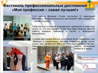 Фестиваль профессиональных достижений «Моя профессия – самая лучшая!» 13-14 мая в Великом Устюге состоялся IV ежегодный Фестиваль профессиональных достижений «Моя профессия – самая лучшая!».  Особенностью и главной «изюминкой» церемонии в этом году стало то, что она прошла на Вотчине Деда Мороза. Многие ребята впервые побывали в гостях у новогоднего волшебника.  Во время фестиваля для его участников была проведена игра «Выборы в профессию», которая позволила детям лучше узнать мир профессий. Все участники были разбиты на пять команд, которым достались для защиты профессии маркетолога, логиста, архитектора, программиста и врача. Проект реализуется с 2008 года. 