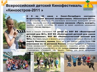 Всероссийский детский Кинофестиваль   «Киноостров-2011 » С 6 по 20 июня в Санкт-Петербурге состоялся Всероссийский детский кинофестиваль «Киноостров-2011».  От Вологодской области в нём участвовали воспитанники вологодских детских домов, принявшие участие в  постановке мюзикла «Пусть всегда!»,  премьера которого состоялась 28 апреля во время церемонии награждения премией  «Звезда надежды». Всего в поездке участвовало  13 детей из БОУ ВО «Вологодский детский дом №1», БОУ ВО «Вологодский детский дом имени В.А. Гаврилина», БОУ ВО «Великоустюгский детский дом №1» .  Фестиваль прошёл в формате детского лагеря в пансионате «Восток-6»  на  берегу Финского залива . Всего же в нём приняло участие более  130 участников из 12 регионов России , от Санкт-Петербурга до Камчатки. Итогом кинофестиваля стало девять кинолент, созданных детьми. Вологжане приняли участие в создании пяти из них,  сыграв  главные роли  в фильмах  «Пророчество», «Телефон», «Эх, Маша!». Поездку для детей организовал Благотворительный фонд поддержки матери и ребёнка совместно с Детским фондом «Виктория» (г. Москва).  