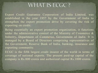 Export Credit Guarantee Corporation of India Limited, was
established in the year 1957 by the Government of India to
strengthen the export promotion drive by covering the risk of
exporting on credit.
Being essentially an export promotion organization, it functions
under the administrative control of the Ministry of Commerce &
Industry, Department of Commerce, Government of India. It is
managed by a Board of Directors comprising representatives of
the Government, Reserve Bank of India, banking, insurance and
exporting community.
ECGC is the fifth largest credit insurer of the world in terms of
coverage of national exports. The present paid-up capital of the
company is Rs.800 crores and authorized capital Rs.1000 crores.
 