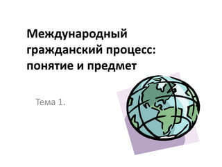 Международный
гражданский процесс:
понятие и предмет

 Тема 1.
 