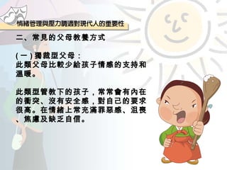 二、常見的父母教養方式 ( 一 ) 獨裁型父母： 此類父母比較少給孩子情感的支持和溫暖。 此類型管教下的孩子，常常會有內在的衝突、沒有安全感，對自己的要求很高。在情緒上常充滿罪惡感、沮喪、焦慮及缺乏自信。 
