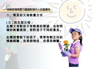 二、常見的父母教養方式 ( 三 ) 民主型父母： 此類父母對孩子有較高的期望，也有明確的教養規則，容許孩子不同的意見。 此類型管教下的孩子，常常有較正向的情緒經驗，自我控制佳，自信和樂觀。  