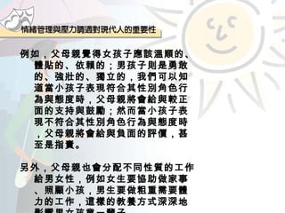 例如，父母親覺得女孩子應該溫順的、體貼的、依賴的；男孩子則是勇敢的、強壯的、獨立的，我們可以知道當小孩子表現符合其性別角色行為與態度時，父母親將會給與較正面的支持與鼓勵；然而當小孩子表現不符合其性別角色行為與態度時，父母親將會給與負面的評價，甚至是指責。 另外，父母親也會分配不同性質的工作給男女性，例如女生要協助做家事、照顧小孩，男生要做粗重需要體力的工作，這樣的教養方式深深地影響男女孩童一輩子。 