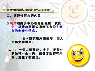 二、非理性信念的內容 艾利斯 根據多年心理臨床經驗，找出 十一項 情緒困擾或適應不良的人 常有的非理性信念 。 ( 一 )  、一個人應該被周圍的每一個人所喜愛和讚美。 ( 二 )  、一個人應該能力十足，把每件事做得十全十美，在各方面都有成就，這樣才有價值。 
