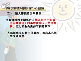 ( 五 ) 、陷入謬誤的因果關係： 持有謬誤因果關係的人 認為自己不能做任何傷害別人的事或使別人不方便的事 。因此常會做出如下列的事來： ˙ 去拜訪朋友只是出於義務，而非真心想去探望他們。 