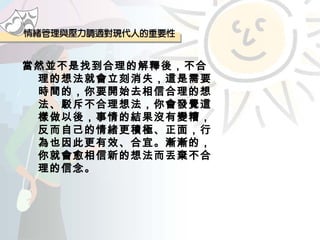 當然並不是找到合理的解釋後，不合理的想法就會立刻消失，這是需要時間的，你要開始去相信合理的想法、駁斥不合理想法，你會發覺這樣做以後，事情的結果沒有變糟，反而自己的情緒更積極、正面，行為也因此更有效、合宜。漸漸的，你就會愈相信新的想法而丟棄不合理的信念。 