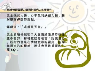 武士恍然大悟，心平氣和納劍入鞘，鞠躬感謝禪師的指點。 禪師道：「這就是天堂。」 武士的頓悟說明了人在情緒激昂時往往並不自知，蘇格拉底的名言「認識自己」所指的便是在情緒激昂的當刻，能夠掌握自己的情感，而這也是最重要的一種 EQ 。 