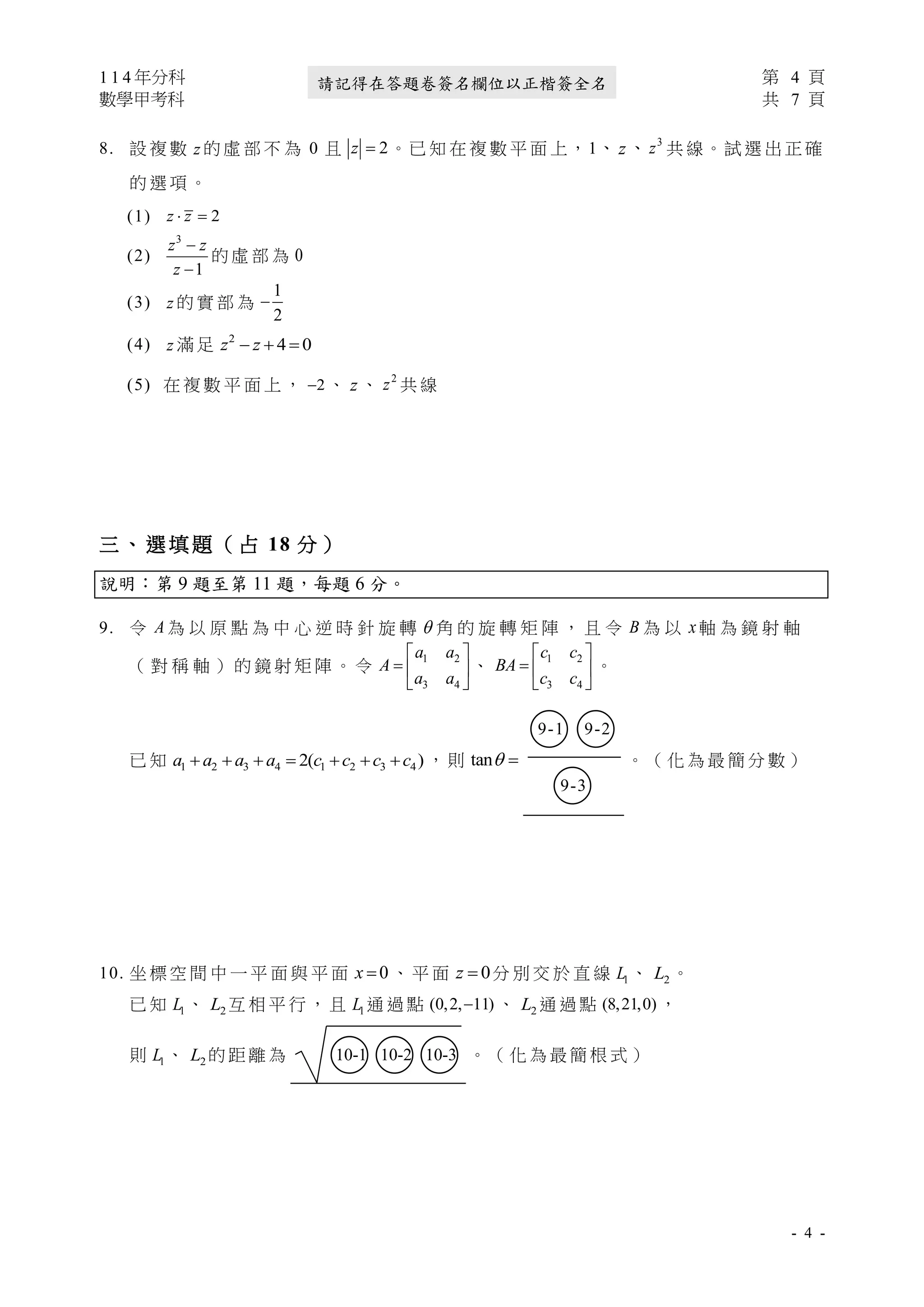 1 1 4 年分科 第 4 頁
數學甲考科 共 7 頁
- 4 -
請記得在答題卷簽名欄位以正楷簽全名
8. 設 複 數 z 的 虛 部 不 為 0 且 2
=
z 。已 知 在 複 數 平 面 上，1、 z、 3
z 共 線。試 選 出 正 確
的 選 項 。
(1) 2
 =
z z
(2)
3
1
−
−
z z
z
的 虛 部 為 0
(3) z 的 實 部 為
1
2
−
(4) z 滿 足 2
4 0
− + =
z z
(5) 在 複 數 平 面 上 ， 2
− 、 z 、 2
z 共 線
三 、 選 填 題 （ 占 18 分 ）
說明：第 9 題至第 11 題，每題 6 分。
9. 令 A 為 以 原 點 為 中 心 逆 時 針 旋 轉  角 的 旋 轉 矩 陣 ， 且 令 B 為 以 x軸 為 鏡 射 軸
（ 對 稱 軸 ） 的 鏡 射 矩 陣 。 令
1 2
3 4
 
=  
 
a a
A
a a
、
1 2
3 4
 
=  
 
c c
BA
c c
。
已 知 1 2 3 4 1 2 3 4
2( )
+ + + = + + +
a a a a c c c c ， 則 tan =

○
9-1 ○
9-2
○
9-3
。 （ 化 為 最 簡 分 數 ）
10. 坐 標 空 間 中 一 平 面 與 平 面 0
=
x 、 平 面 0
=
z 分 別 交 於 直 線 1
L 、 2
L 。
已 知 1
L 、 2
L 互 相 平 行 ， 且 1
L 通 過 點 (0,2, 11)
− 、 2
L 通 過 點 (8,21,0) ，
則 1
L 、 2
L 的 距 離 為 ○
10-1 ○
10-2 ○
10-3 。 （ 化 為 最 簡 根 式 ）
 
