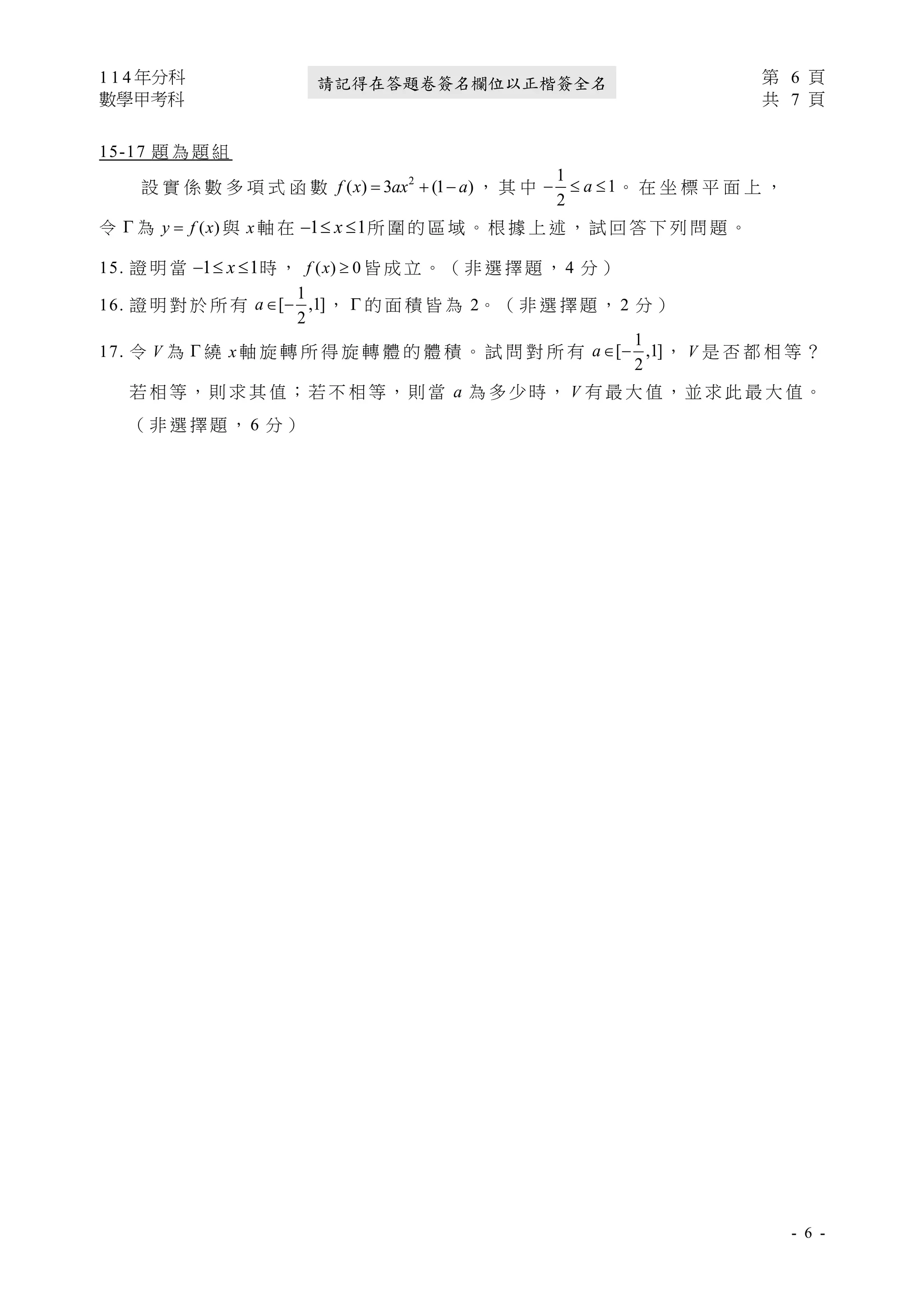 1 1 4 年分科 第 6 頁
數學甲考科 共 7 頁
- 6 -
請記得在答題卷簽名欄位以正楷簽全名
15-17 題 為 題 組
設 實 係 數 多 項 式 函 數 2
( ) 3 (1 )
= + −
f x ax a ， 其 中
1
1
2
−  
a 。 在 坐 標 平 面 上 ，
令  為 ( )
=
y f x 與 x 軸 在 1 1
−  
x 所 圍 的 區 域 。 根 據 上 述 ， 試 回 答 下 列 問 題 。
15. 證 明 當 1 1
−  
x 時 ， ( ) 0

f x 皆 成 立 。 （ 非 選 擇 題 ， 4 分 ）
16. 證 明 對 於 所 有
1
[ ,1]
2
 −
a ，  的 面 積 皆 為 2。 （ 非 選 擇 題 ， 2 分 ）
17. 令 V 為  繞 x 軸 旋 轉 所 得 旋 轉 體 的 體 積 。 試 問 對 所 有
1
[ ,1]
2
 −
a ， V 是 否 都 相 等 ？
若 相 等，則 求 其 值；若 不 相 等，則 當 a 為 多 少 時， V 有 最 大 值，並 求 此 最 大 值。
（ 非 選 擇 題 ， 6 分 ）
 