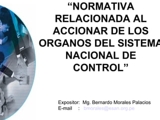 “NORMATIVA
  RELACIONADA AL
  ACCIONAR DE LOS
ORGANOS DEL SISTEMA
    NACIONAL DE
     CONTROL”


  Expositor: Mg. Bernardo Morales Palacios
  E-mail : bmorales@esan.org.pe
 