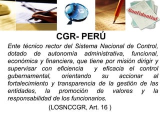 CGR- PERÚ
Ente técnico rector del Sistema Nacional de Control,
dotado de autonomía administrativa, funcional,
económica y financiera, que tiene por misión dirigir y
supervisar con eficiencia      y eficacia el control
gubernamental,      orientando    su   accionar     al
fortalecimiento y transparencia de la gestión de las
entidades, la promoción de valores y la
responsabilidad de los funcionarios.
               (LOSNCCGR, Art. 16 )
 