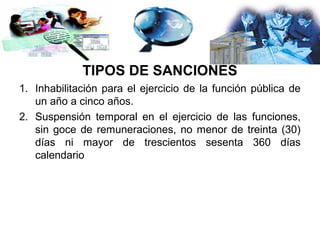 TIPOS DE SANCIONES
1. Inhabilitación para el ejercicio de la función pública de
   un año a cinco años.
2. Suspensión temporal en el ejercicio de las funciones,
   sin goce de remuneraciones, no menor de treinta (30)
   días ni mayor de trescientos sesenta 360 días
   calendario
 