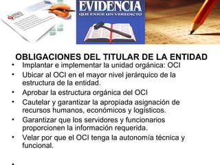 OBLIGACIONES DEL TITULAR DE LA ENTIDAD
•    Implantar e implementar la unidad orgánica: OCI
•    Ubicar al OCI en el mayor nivel jerárquico de la
     estructura de la entidad.
•    Aprobar la estructura orgánica del OCI
•    Cautelar y garantizar la apropiada asignación de
     recursos humanos, económicos y logísticos.
•    Garantizar que los servidores y funcionarios
     proporcionen la información requerida.
•    Velar por que el OCI tenga la autonomía técnica y
     funcional.
 