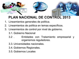 PLAN NACIONAL DE CONTROL 2013
1. Lineamientos generales de política.
2. Lineamientos de política en temas específicos.
3. Lineamientos de control por nivel de gobierno.
   3.1. Gobierno Nacional
   3.2 .      Entidades con Tratamiento empresarial y
              organismos reguladores.
   3.3. Universidades nacionales.
   3.4. Gobiernos Regionales.
   3.5. Gobiernos Locales
 