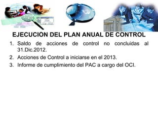 EJECUCIÓN DEL PLAN ANUAL DE CONTROL
1. Saldo de acciones de control no concluidas al
   31.Dic.2012.
2. Acciones de Control a iniciarse en el 2013.
3. Informe de cumplimiento del PAC a cargo del OCI.
 
