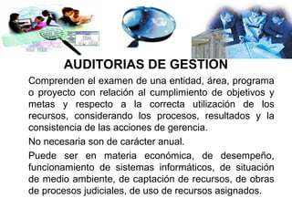 AUDITORÍAS DE GESTIÓN
Comprenden el examen de una entidad, área, programa
o proyecto con relación al cumplimiento de objetivos y
metas y respecto a la correcta utilización de los
recursos, considerando los procesos, resultados y la
consistencia de las acciones de gerencia.
No necesaria son de carácter anual.
Puede ser en materia económica, de desempeño,
funcionamiento de sistemas informáticos, de situación
de medio ambiente, de captación de recursos, de obras
de procesos judiciales, de uso de recursos asignados.
 