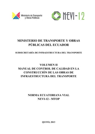 MINISTERIO DE TRANSPORTE Y OBRAS
PÚBLICAS DEL ECUADOR
SUBSECRETARÍA DE INFRAESTRUCTURA DEL TRANSPORTE
VOLUMEN II
MANUAL DE CONTROL DE CALIDAD EN LA
CONSTRUCCIÓN DE LAS OBRAS DE
INFRAESTRUCTURA DEL TRANSPORTE
NORMA ECUATORIANA VIAL
NEVI-12 - MTOP
QUITO, 2013
 