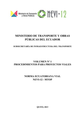 MINISTERIO DE TRANSPORTE Y OBRAS
PÚBLICAS DEL ECUADOR
SUBSECRETARÍA DE INFRAESTRUCTURA DEL TRANSPORTE
VOLUMEN Nº 1
PROCEDIMIENTOS PARA PROYECTOS VIALES
NORMA ECUATORIANA VIAL
NEVI-12 - MTOP
QUITO, 2013
 