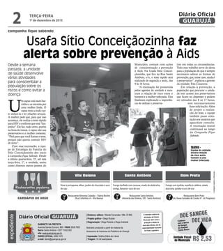 campanha fique sabendo
Usafa Sítio Conceiçãozinha faz
alerta sobre prevenção à Aids
Desde a semana
passada, a unidade
de saúde desenvolve
várias atividades
para conscientizar a
população sobre os
riscos e como evitar a
doença
TEATRO -
Equipe da unidade
encena relação
de risco entre
homem e uma
mulher infectada
U
m rapaz está num bar-
zinho e se encanta por
uma mulher linda. O
rapaz tenta a todo cus-
to seduzi-la e ter relações sexuais.
A mulher pede que, para que isso
aconteça, ele realize o teste rápido
paraHIVeconfirmequeestá"lim-
pinho". Ele faz, tudo certo, porém
na hora da transa, o rapaz não usa
preservativo e a mulher comenta:
“Pedi para que você fizesse o teste,
porque não queria contrair HIV
de novo”.
Com essa encenação, a equi-
pe de Estratégia da Família do
Sítio Conceiçãozinha deu inicio
à Campanha Fique Sabendo. Desde
a última quarta-feira, 25, até esta
terça-feira, 1º, a unidade, assim
como diversos outros pontos do
Município, contam com ações
de conscientização e prevenção
à Aids. Na Usafa Sítio Concei-
çãozinha, que fica na Rua Santo
Antônio, s/n, o teste rápido será
realizado de segunda a sexta, das
9 às 16 horas.
“A encenação foi promovida
pelos agentes da unidade e mos-
tram a relação de risco entre o
homem e a mulher infectada. Eles
finalizam explicando a importân-
cia de utilizar o preserva-
tivo em todas as circunstâncias.
Todo esse trabalho serve de alerta
para a população de que é sempre
necessário adotar as formas de
prevenção,que,nessecaso,aindaé
opreservativo”,explicouagerente
da unidade, Rita Casanova.
Em relação à prevenção, a
população que procurar a unida-
de tem acesso aos preservativos
que ficam no dispenser e podem
ser retirados das 8 às 17 horas,
sem necessariamente
fazer solicitação. Além
de propor a realiza-
ção do teste, a equipe
também passa orien-
tação aos usuários que
aguardam consulta.
A encenação teatral
continuará ao longo
da Campanha Fique
Sabendo.
•Cardápiossujeitosaalterações
Vila Baiana Santo Antônio Bom Prato
Frango desfiado com cenoura, virado de abobrinha,
acelga, banana e suco de uva
Peixe à portuguesa, alface, pudim de chocolate e suco
de caju
Frango com açafrão, repolho à calábria, salada
alsaciana, goiaba e suco de uva
Restaurante Alimenta Cidadão –Tibério Birolini
(Rua Colômbia s/n -Vila Baiana)
Restaurante Santo Antônio
(Alameda dasVioletas, 330 - Santo Antônio)
Restaurante Bom Prato
(Av. Áurea Gonzalez de Conde, 47 - Jd. Progresso)
Restaurantes populares
CARDÁPIO DE HOJE
TERÇA-FEIRA
1º de dezembro de 2015
2 GUARUJÁ
Diário Oficialexpediente
O noticiário relativo às
atividades da Câmara
Municipal, bem como a
produção e edição de
seus atos oficiais, são de
responsabilidade exclusiva
do Poder Legislativo.
GABINETE DA PREFEITA
Avenida Santos Dumont, 800 • PABX 3308.7000
Bairro Santo Antônio • CEP 11432-502
site: www.guaruja.sp.gov.br
DIÁRIO OFICIAL 3308.7470
e-mail: diario@guaruja.sp.gov.br
| Diretora e editora • Wanda Fernandes • Mtb. 27.855
| Projeto gráfico • Diego Rubido
| Diagramação • Diego Rubido e Diego Andrade
Noticiário produzido a partir de material da
Assessoria de Imprensa da Prefeitura de Guarujá
| Impressão: Gráfica Diário do Litoral
| Tiragem: 10 mil exemplares
GUARUJÁDiário Oficial
Unidade Fiscal
do Município R$ 2,53
DOE VIDA
DOE SANGUE
Colabore
com o Banco
de Sangue
do Hospital
Santo Amaro
 