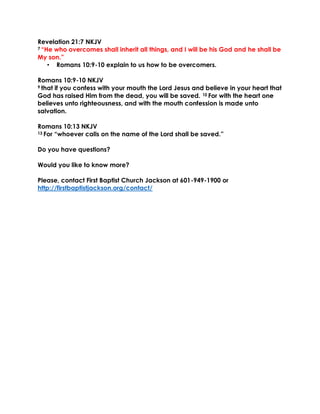 Revelation 21:7 NKJV
7 “He who overcomes shall inherit all things, and I will be his God and he shall be
My son.”
• Romans 10:9-10 explain to us how to be overcomers.
Romans 10:9-10 NKJV
9 that if you confess with your mouth the Lord Jesus and believe in your heart that
God has raised Him from the dead, you will be saved. 10 For with the heart one
believes unto righteousness, and with the mouth confession is made unto
salvation.
Romans 10:13 NKJV
13 For “whoever calls on the name of the Lord shall be saved.”
Do you have questions?
Would you like to know more?
Please, contact First Baptist Church Jackson at 601-949-1900 or
http://firstbaptistjackson.org/contact/
 