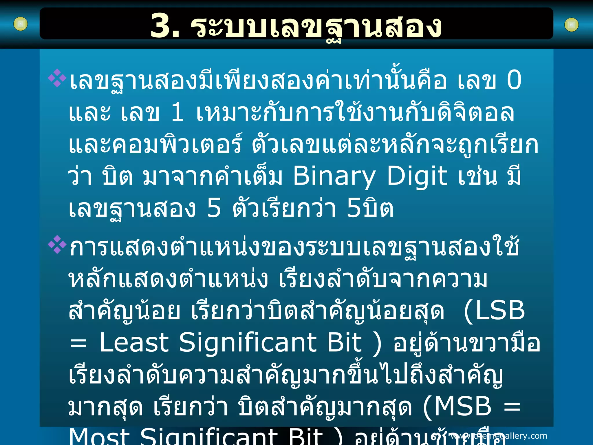 3.  ระบบเลขฐานสอง เลขฐานสองมีเพียงสองค่าเท่านั้นคือ เลข  0   และ เลข  1   เหมาะกับการใช้งานกับดิจิตอลและคอมพิวเตอร์ ตัวเลขแต่ละหลักจะถูกเรียกว่า บิต มาจากคำเต็ม  Binary Digit  เช่น มีเลขฐานสอง  5   ตัวเรียกว่า  5 บิต การแสดงตำแหน่งของระบบเลขฐานสองใช้หลักแสดงตำแหน่ง เรียงลำดับจากความสำคัญน้อย เรียกว่าบิตสำคัญน้อยสุด  (LSB = Least Significant Bit )  อยู่ด้านขวามือ เรียงลำดับความสำคัญมากขึ้นไปถึงสำคัญมากสุด เรียกว่า บิตสำคัญมากสุด  (MSB = Most Significant Bit )  อยู่ด้านซ้ายมือ   