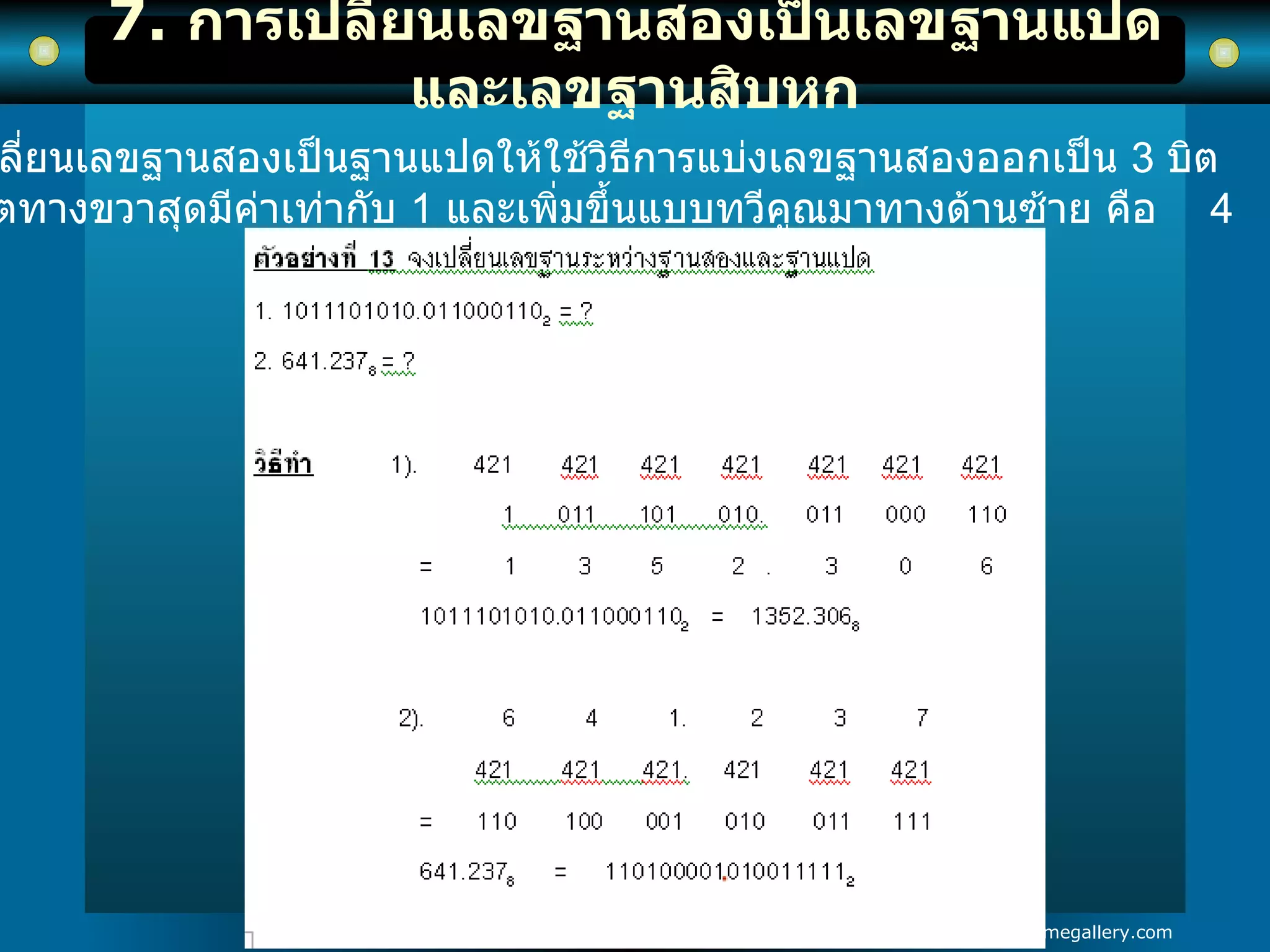 7.  การเปลี่ยนเลขฐานสองเป็นเลขฐานแปดและเลขฐานสิบหก การเปลี่ยนเลขฐานสองเป็นฐานแปดให้ใช้วิธีการแบ่งเลขฐานสองออกเป็น  3   บิต  โดยบิตทางขวาสุดมีค่าเท่ากับ  1   และเพิ่มขึ้นแบบทวีคูณมาทางด้านซ้าย คือ  4  2  1 
