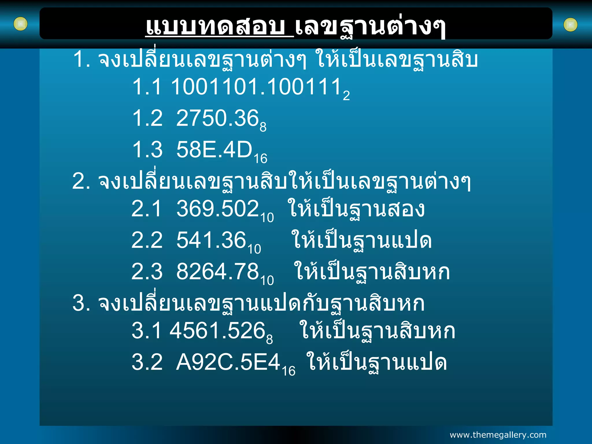 แบบทดสอบ  เลขฐานต่างๆ 1.  จงเปลี่ยนเลขฐานต่างๆ ให้เป็นเลขฐานสิบ 1.1 1001101.100111 2 1.2  2750.36 8 1.3  58E.4D 16 2.  จงเปลี่ยนเลขฐานสิบให้เป็นเลขฐานต่างๆ 2.1  369.502 10   ให้เป็นฐานสอง 2.2  541.36 10  ให้เป็นฐานแปด 2.3  8264.78 10   ให้เป็นฐานสิบหก 3.  จงเปลี่ยนเลขฐานแปดกับฐานสิบหก 3.1 4561.526 8   ให้เป็นฐานสิบหก 3.2  A92C.5E4 16  ให้เป็นฐานแปด 