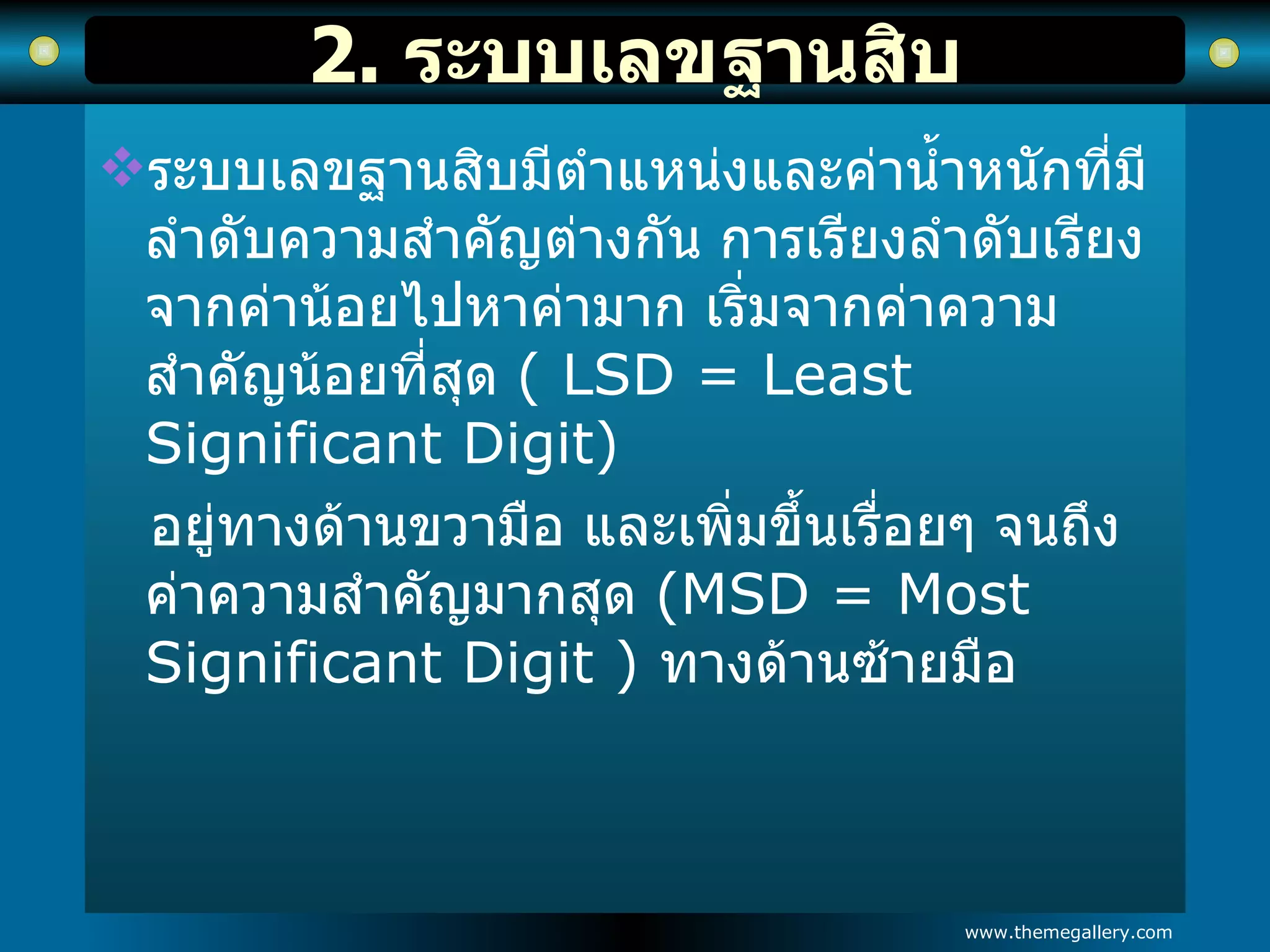 2.  ระบบเลขฐานสิบ ระบบเลขฐานสิบมีตำแหน่งและค่าน้ำหนักที่มีลำดับความสำคัญต่างกัน การเรียงลำดับเรียงจากค่าน้อยไปหาค่ามาก เริ่มจากค่าความสำคัญน้อยที่สุด  ( LSD = Least Significant Digit) อยู่ทางด้านขวามือ และเพิ่มขึ้นเรื่อยๆ จนถึงค่าความสำคัญมากสุด  (MSD = Most  Significant Digit )  ทางด้านซ้ายมือ 