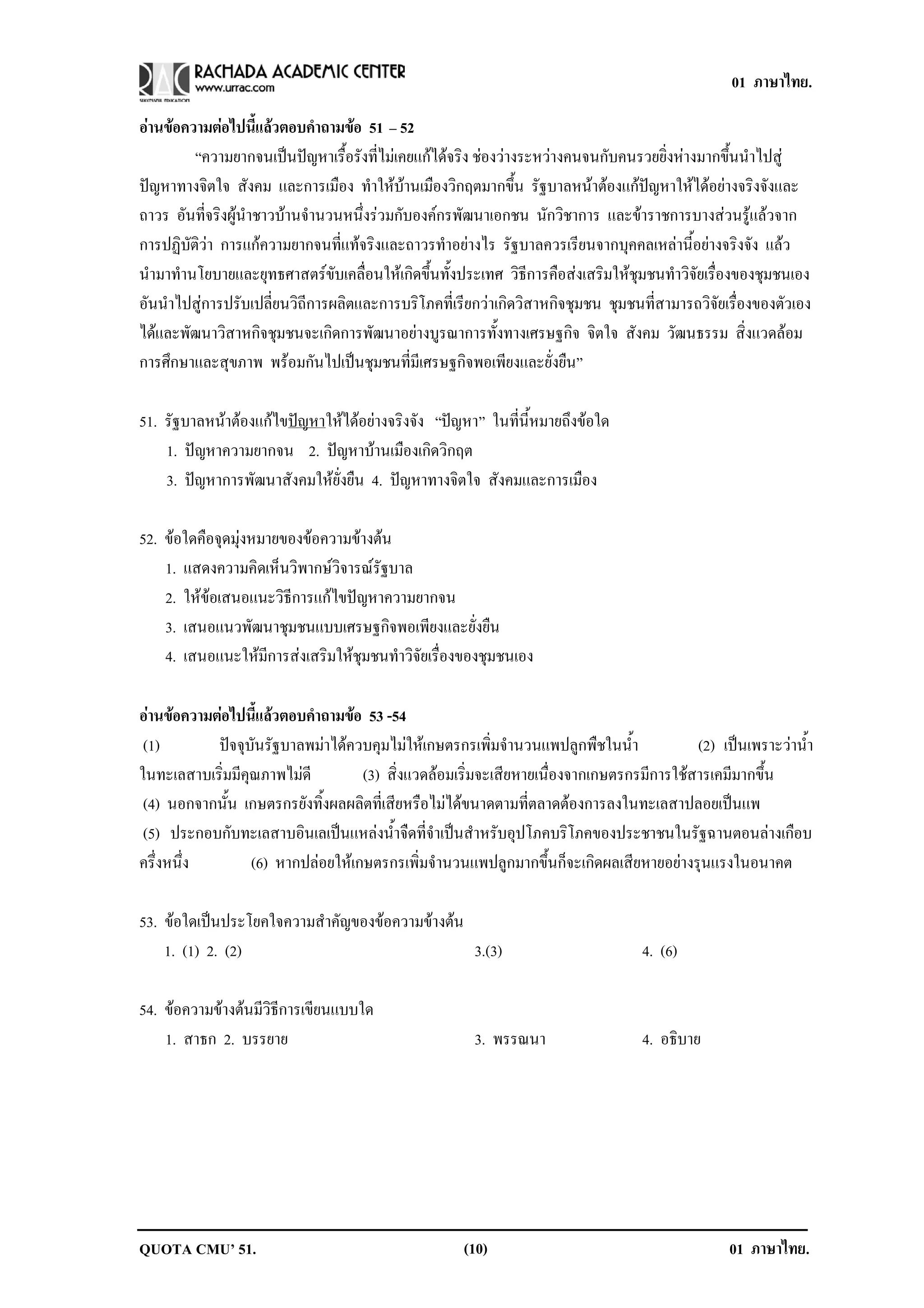 01 ภาษาไทย.

อานขอความตอไปนแลวตอบคาถามขอ 51 – 52
                  ้ี       ํ    
         “ความยากจนเปนปญหาเรื้อรังที่ไมเคยแกไดจริง ชองวางระหวางคนจนกับคนรวยยิ่งหางมากขึ้นนําไปสู
ปญหาทางจิตใจ สังคม และการเมือง ทําใหบานเมืองวิกฤตมากขึ้น รัฐบาลหนาตองแกปญหาใหไดอยางจริงจังและ
ถาวร อันที่จริงผูนําชาวบานจํานวนหนึ่งรวมกับองคกรพัฒนาเอกชน นักวิชาการ และขาราชการบางสวนรูแลวจาก
การปฏิบัติวา การแกความยากจนที่แทจริงและถาวรทําอยางไร รัฐบาลควรเรียนจากบุคคลเหลานี้อยางจริงจัง แลว
นํามาทํานโยบายและยุทธศาสตรขับเคลื่อนใหเกิดขึ้นทั้งประเทศ วิธีการคือสงเสริมใหชุมชนทําวิจัยเรื่องของชุมชนเอง
อันนําไปสูการปรับเปลี่ยนวิถีการผลิตและการบริโภคที่เรียกวาเกิดวิสาหกิจชุมชน ชุมชนที่สามารถวิจัยเรื่องของตัวเอง
ไดและพัฒนาวิสาหกิจชุมชนจะเกิดการพัฒนาอยางบูรณาการทั้งทางเศรษฐกิจ จิตใจ สังคม วัฒนธรรม สิ่งแวดลอม
การศึกษาและสุขภาพ พรอมกันไปเปนชุมชนที่มีเศรษฐกิจพอเพียงและยั่งยืน”

51. รัฐบาลหนาตองแกไขปญหาใหไดอยางจริงจัง “ปญหา” ในที่นี้หมายถึงขอใด
    1. ปญหาความยากจน 2. ปญหาบานเมืองเกิดวิกฤต
    3. ปญหาการพัฒนาสังคมใหยั่งยืน 4. ปญหาทางจิตใจ สังคมและการเมือง

52. ขอใดคือจุดมุงหมายของขอความขางตน
    1. แสดงความคิดเห็นวิพากษวิจารณรัฐบาล
    2. ใหขอเสนอแนะวิธีการแกไขปญหาความยากจน
    3. เสนอแนวพัฒนาชุมชนแบบเศรษฐกิจพอเพียงและยั่งยืน
    4. เสนอแนะใหมีการสงเสริมใหชุมชนทําวิจัยเรื่องของชุมชนเอง

อานขอความตอไปนแลวตอบคาถามขอ 53 -54
                ้ี      ํ     
 (1)       ปจจุบันรัฐบาลพมาไดควบคุมไมใหเกษตรกรเพิ่มจํานวนแพปลูกพืชในน้ํา             (2) เปนเพราะวาน้ํา
ในทะเลสาบเริ่มมีคุณภาพไมดี         (3) สิ่งแวดลอมเริ่มจะเสียหายเนื่องจากเกษตรกรมีการใชสารเคมีมากขึ้น
 (4) นอกจากนั้น เกษตรกรยังทิ้งผลผลิตที่เสียหรือไมไดขนาดตามที่ตลาดตองการลงในทะเลสาปลอยเปนแพ
 (5) ประกอบกับทะเลสาบอินเลเปนแหลงน้ําจืดที่จําเปนสําหรับอุปโภคบริโภคของประชาชนในรัฐฉานตอนลางเกือบ
ครึ่งหนึ่ง        (6) หากปลอยใหเกษตรกรเพิ่มจํานวนแพปลูกมากขึ้นก็จะเกิดผลเสียหายอยางรุนแรงในอนาคต

53. ขอใดเปนประโยคใจความสาคญของขอความขางตน
                      ํ ั          
    1. (1) 2. (2)                         3.(3)                                    4. (6)

54. ขอความขางตนมีวิธีการเขียนแบบใด
    1. สาธก 2. บรรยาย                                  3. พรรณนา                   4. อธบาย
                                                                                        ิ




QUOTA CMU’ 51.                                       (10)                                        01 ภาษาไทย.
 