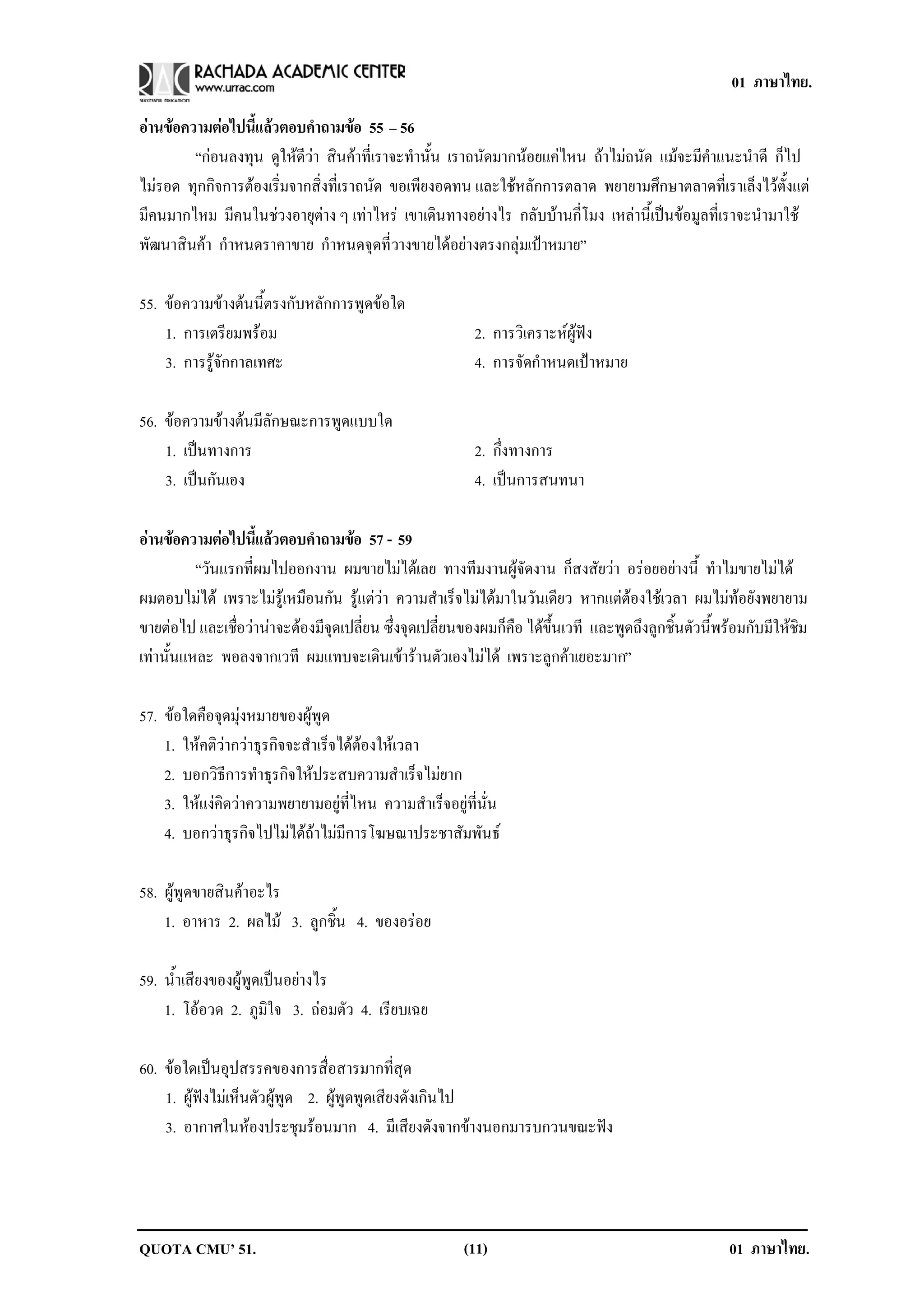 01 ภาษาไทย.

อานขอความตอไปนแลวตอบคาถามขอ 55 – 56
               ้ี       ํ         
        “กอนลงทุน ดูใหดีวา สินคาที่เราจะทํานั้น เราถนัดมากนอยแคไหน ถาไมถนัด แมจะมีคําแนะนําดี ก็ไป
ไมรอด ทุกกิจการตองเริ่มจากสิ่งที่เราถนัด ขอเพียงอดทน และใชหลักการตลาด พยายามศึกษาตลาดที่เราเล็งไวตั้งแต
มีคนมากไหม มีคนในชวงอายุตาง ๆ เทาไหร เขาเดินทางอยางไร กลับบานกี่โมง เหลานี้เปนขอมูลที่เราจะนํามาใช
พัฒนาสินคา กําหนดราคาขาย กําหนดจุดที่วางขายไดอยางตรงกลุมเปาหมาย”

55. ขอความขางตนนี้ตรงกับหลักการพูดขอใด
    1. การเตรียมพรอม                                     2. การวิเคราะหผูฟง
    3. การรูจักกาลเทศะ                                   4. การจัดกําหนดเปาหมาย

56. ขอความขางตนมีลักษณะการพูดแบบใด
    1. เปนทางการ
                                                         2. กึงทางการ
                                                               ่
    3. เปนกันเอง                                         4. เปนการสนทนา

อานขอความตอไปนแลวตอบคาถามขอ 57 - 59
                 ้ี      ํ      
          “วันแรกที่ผมไปออกงาน ผมขายไมไดเลย ทางทีมงานผูจัดงาน ก็สงสัยวา อรอยอยางนี้ ทําไมขายไมได
ผมตอบไมได เพราะไมรูเหมือนกัน รูแตวา ความสําเร็จไมไดมาในวันเดียว หากแตตองใชเวลา ผมไมทอยังพยายาม
ขายตอไป และเชื่อวานาจะตองมีจุดเปลี่ยน ซึ่งจุดเปลี่ยนของผมก็คือ ไดขึ้นเวที และพูดถึงลูกชิ้นตัวนี้พรอมกับมีใหชิม
เทานั้นแหละ พอลงจากเวที ผมแทบจะเดินเขารานตัวเองไมได เพราะลูกคาเยอะมาก”

57. ขอใดคือจุดมุงหมายของผูพูด
    1. ใหคติวากวาธุรกิจจะสําเร็จไดตองใหเวลา
    2. บอกวิธีการทําธุรกิจใหประสบความสําเร็จไมยาก
    3. ใหแงคิดวาความพยายามอยูที่ไหน ความสําเร็จอยูที่นั่น
    4. บอกวาธุรกิจไปไมไดถาไมมีการโฆษณาประชาสัมพันธ

58. ผูพูดขายสินคาอะไร
    1. อาหาร 2. ผลไม 3. ลูกชิ้น 4. ของอรอย

59. น้ําเสียงของผูพูดเปนอยางไร
    1. โออวด 2. ภูมิใจ 3. ถอมตัว 4. เรียบเฉย

60. ขอใดเปนอุปสรรคของการสื่อสารมากที่สุด
    1. ผูฟงไมเห็นตัวผูพูด 2. ผูพูดพูดเสียงดังเกินไป
    3. อากาศในหองประชุมรอนมาก 4. มีเสียงดังจากขางนอกมารบกวนขณะฟง




QUOTA CMU’ 51.                                          (11)                                           01 ภาษาไทย.
 