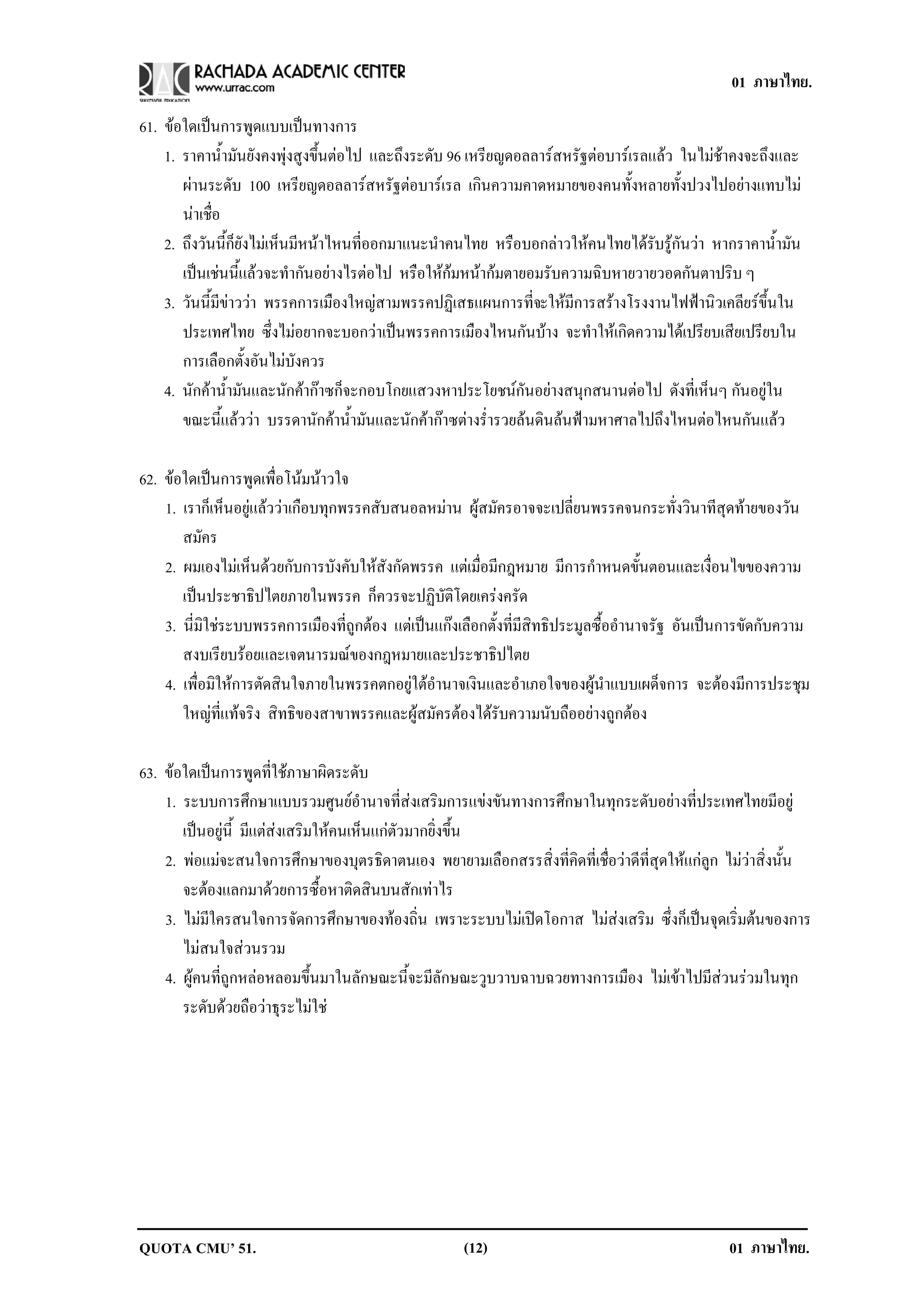 01 ภาษาไทย.

61. ขอใดเปนการพดแบบเปนทางการ
                    ู       
    1. ราคาน้ํามันยังคงพุงสูงขึ้นตอไป และถึงระดับ 96 เหรียญดอลลารสหรัฐตอบารเรลแลว ในไมชาคงจะถึงและ
        ผานระดับ 100 เหรียญดอลลารสหรัฐตอบารเรล เกินความคาดหมายของคนทั้งหลายทั้งปวงไปอยางแทบไม
        นาเชื่อ
    2. ถึงวันนี้ก็ยังไมเห็นมีหนาไหนที่ออกมาแนะนําคนไทย หรือบอกลาวใหคนไทยไดรับรูกันวา หากราคาน้ํามัน
        เปนเชนนี้แลวจะทํากันอยางไรตอไป หรือใหกมหนากมตายอมรับความฉิบหายวายวอดกันตาปริบ ๆ
    3. วันนี้มีขาววา พรรคการเมืองใหญสามพรรคปฏิเสธแผนการที่จะใหมีการสรางโรงงานไฟฟานิวเคลียรขึ้นใน
        ประเทศไทย ซึ่งไมอยากจะบอกวาเปนพรรคการเมืองไหนกันบาง จะทําใหเกิดความไดเปรียบเสียเปรียบใน
        การเลือกตั้งอันไมบังควร
    4. นักคาน้ํามันและนักคากาซก็จะกอบโกยแสวงหาประโยชนกันอยางสนุกสนานตอไป ดังที่เห็นๆ กันอยูใน
        ขณะนี้แลววา บรรดานักคาน้ํามันและนักคากาซตางร่ํารวยลนดินลนฟามหาศาลไปถึงไหนตอไหนกันแลว

62. ขอใดเปนการพูดเพื่อโนมนาวใจ
    1. เราก็เห็นอยูแลววาเกือบทุกพรรคสับสนอลหมาน ผูสมัครอาจจะเปลี่ยนพรรคจนกระทั่งวินาทีสุดทายของวัน
       สมัคร
    2. ผมเองไมเห็นดวยกับการบังคับใหสังกัดพรรค แตเมื่อมีกฎหมาย มีการกําหนดขั้นตอนและเงื่อนไขของความ
       เปนประชาธิปไตยภายในพรรค ก็ควรจะปฏิบัติโดยเครงครัด
    3. นี่มิใชระบบพรรคการเมืองที่ถูกตอง แตเปนแกงเลือกตั้งที่มีสิทธิประมูลซื้ออํานาจรัฐ อันเปนการขัดกับความ
       สงบเรียบรอยและเจตนารมณของกฎหมายและประชาธิปไตย
    4. เพื่อมิใหการตัดสินใจภายในพรรคตกอยูใตอํานาจเงินและอําเภอใจของผูนําแบบเผด็จการ จะตองมีการประชุม
       ใหญที่แทจริง สิทธิของสาขาพรรคและผูสมัครตองไดรับความนับถืออยางถูกตอง

63. ขอใดเปนการพูดที่ใชภาษาผิดระดับ
    1. ระบบการศึกษาแบบรวมศูนยอํานาจที่สงเสริมการแขงขันทางการศึกษาในทุกระดับอยางที่ประเทศไทยมีอยู
       เปนอยูนี้ มีแตสงเสริมใหคนเห็นแกตัวมากยิ่งขึ้น
    2. พอแมจะสนใจการศึกษาของบุตรธิดาตนเอง พยายามเลือกสรรสิ่งที่คิดที่เชื่อวาดีที่สุดใหแกลูก ไมวาสิ่งนั้น
       จะตองแลกมาดวยการซื้อหาติดสินบนสักเทาไร
    3. ไมมีใครสนใจการจัดการศึกษาของทองถิ่น เพราะระบบไมเปดโอกาส ไมสงเสริม ซึ่งก็เปนจุดเริ่มตนของการ
       ไมสนใจสวนรวม
    4. ผูคนที่ถูกหลอหลอมขึ้นมาในลักษณะนี้จะมีลักษณะวูบวาบฉาบฉวยทางการเมือง ไมเขาไปมีสวนรวมในทุก
       ระดับดวยถือวาธุระไมใช




QUOTA CMU’ 51.                                        (12)                                        01 ภาษาไทย.
 