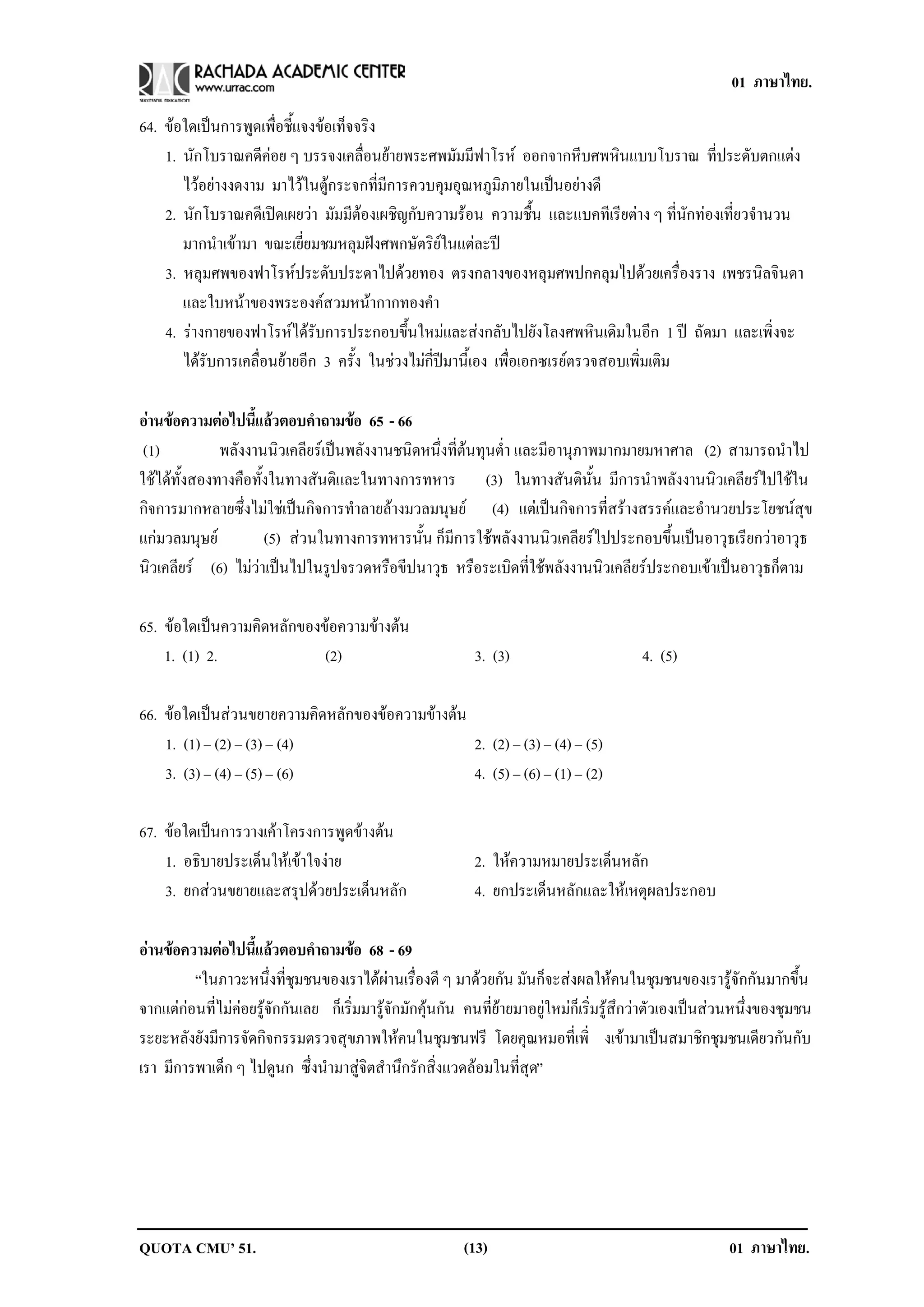 01 ภาษาไทย.

64. ขอใดเปนการพูดเพื่อชี้แจงขอเท็จจริง
    1. นักโบราณคดีคอย ๆ บรรจงเคลื่อนยายพระศพมัมมีฟาโรห ออกจากหีบศพหินแบบโบราณ ที่ประดับตกแตง
       ไวอยางงดงาม มาไวในตูกระจกที่มีการควบคุมอุณหภูมิภายในเปนอยางดี
    2. นักโบราณคดีเปดเผยวา มัมมีตองเผชิญกับความรอน ความชื้น และแบคทีเรียตาง ๆ ที่นักทองเที่ยวจํานวน
       มากนําเขามา ขณะเยี่ยมชมหลุมฝงศพกษัตริยในแตละป
    3. หลุมศพของฟาโรหประดับประดาไปดวยทอง ตรงกลางของหลุมศพปกคลุมไปดวยเครื่องราง เพชรนิลจินดา
       และใบหนาของพระองคสวมหนากากทองคา
                                              ํ
    4. รางกายของฟาโรหไดรับการประกอบขึ้นใหมและสงกลับไปยังโลงศพหินเดิมในอีก 1 ป ถัดมา และเพิ่งจะ
       ไดรับการเคลื่อนยายอีก 3 ครั้ง ในชวงไมกี่ปมานี้เอง เพื่อเอกซเรยตรวจสอบเพิ่มเติม

อานขอความตอไปนแลวตอบคาถามขอ 65 - 66
                 ้ี        ํ    
 (1)          พลังงานนิวเคลียรเปนพลังงานชนิดหนึ่งที่ตนทุนต่ํา และมีอานุภาพมากมายมหาศาล (2) สามารถนําไป
ใชไดทั้งสองทางคือทั้งในทางสันติและในทางการทหาร (3) ในทางสันตินั้น มีการนําพลังงานนิวเคลียรไปใชใน
กิจการมากหลายซึ่งไมใชเปนกิจการทําลายลางมวลมนุษย (4) แตเปนกิจการที่สรางสรรคและอํานวยประโยชนสุข
แกมวลมนุษย           (5) สวนในทางการทหารนั้น ก็มีการใชพลังงานนิวเคลียรไปประกอบขึ้นเปนอาวุธเรียกวาอาวุธ
นิวเคลียร (6) ไมวาเปนไปในรูปจรวดหรือขีปนาวุธ หรือระเบิดที่ใชพลังงานนิวเคลียรประกอบเขาเปนอาวุธก็ตาม

65. ขอใดเปนความคดหลกของขอความขางตน
              ิ ั           
    1. (1) 2.           (2)                                3. (3)                        4. (5)

66. ขอใดเปนสวนขยายความคดหลกของขอความขางตน
                          ิ ั     
    1. (1) – (2) – (3) – (4)              2. (2) – (3) – (4) – (5)
    3. (3) – (4) – (5) – (6)              4. (5) – (6) – (1) – (2)

67. ขอใดเปนการวางเคาโครงการพูดขางตน
    1. อธิบายประเด็นใหเขาใจงาย                          2. ใหความหมายประเดนหลก
                                                                              ็ ั
    3. ยกสวนขยายและสรุปดวยประเด็นหลัก                    4. ยกประเด็นหลักและใหเหตุผลประกอบ

อานขอความตอไปนแลวตอบคาถามขอ 68 - 69
                ้ี        ํ       
         “ในภาวะหนึ่งที่ชุมชนของเราไดผานเรื่องดี ๆ มาดวยกัน มันก็จะสงผลใหคนในชุมชนของเรารูจักกันมากขึ้น
จากแตกอนที่ไมคอยรูจักกันเลย ก็เริ่มมารูจักมักคุนกัน คนที่ยายมาอยูใหมก็เริ่มรูสึกวาตัวเองเปนสวนหนึ่งของชุมชน
                 
ระยะหลังยังมีการจัดกิจกรรมตรวจสุขภาพใหคนในชุมชนฟรี โดยคุณหมอที่เพิ่ งเขามาเปนสมาชิกชุมชนเดียวกันกับ
เรา มีการพาเด็ก ๆ ไปดูนก ซึ่งนํามาสูจิตสํานึกรักสิ่งแวดลอมในที่สุด”




QUOTA CMU’ 51.                                           (13)                                            01 ภาษาไทย.
 