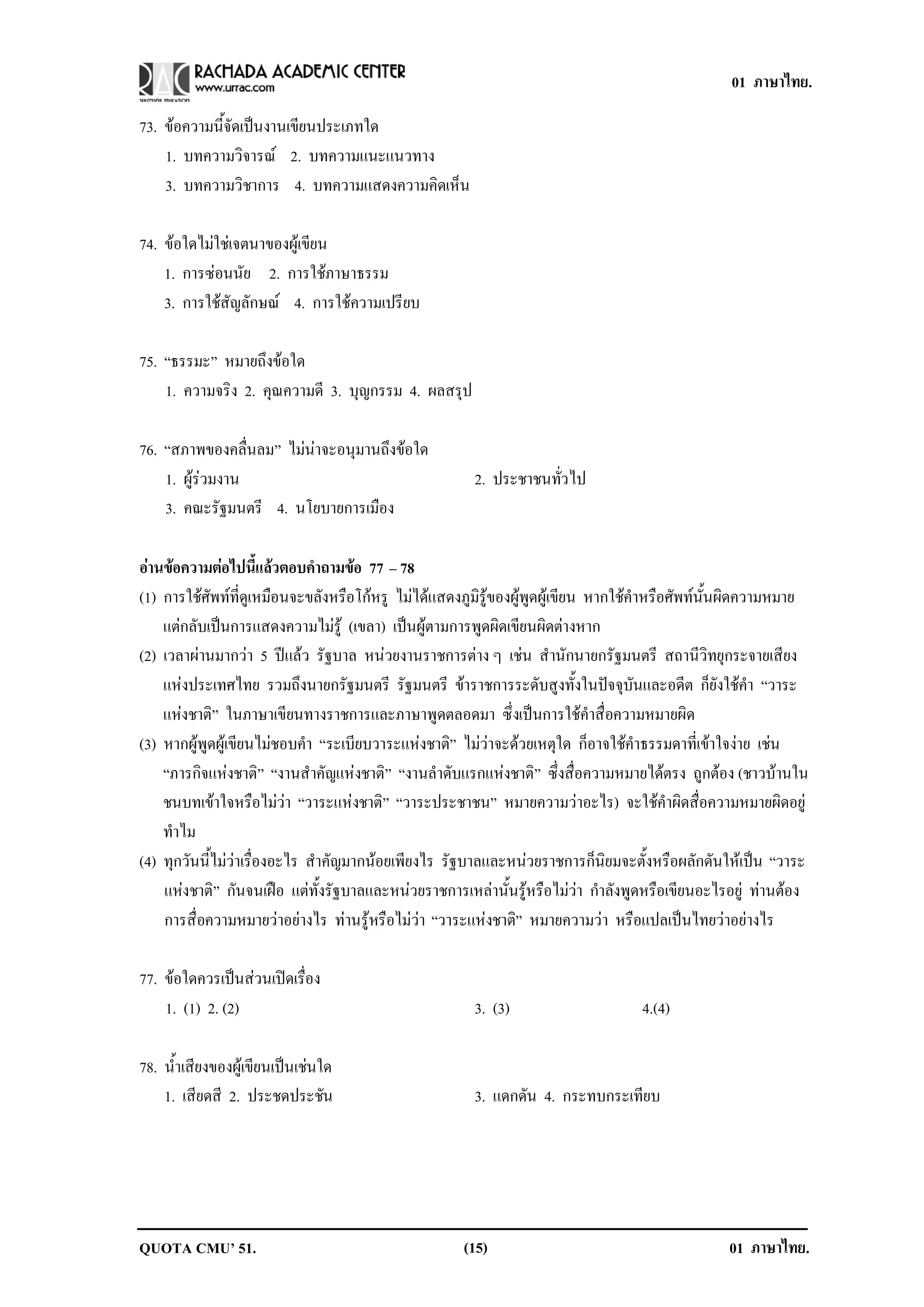 01 ภาษาไทย.

73. ขอความนี้จัดเปนงานเขียนประเภทใด
    1. บทความวิจารณ 2. บทความแนะแนวทาง
    3. บทความวิชาการ 4. บทความแสดงความคิดเห็น

74. ขอใดไมใชเจตนาของผูเขียน
    1. การซอนนัย 2. การใชภาษาธรรม
    3. การใชสัญลักษณ 4. การใชความเปรียบ

75. “ธรรมะ” หมายถงขอใด
                   ึ 
    1. ความจริง 2. คณความดี 3. บุญกรรม 4. ผลสรุป
                    ุ

76. “สภาพของคลื่นลม” ไมนาจะอนุมานถึงขอใด
    1. ผูรวมงาน                                      2. ประชาชนทวไป
                                                                  ่ั
    3. คณะรัฐมนตรี 4. นโยบายการเมือง

อานขอความตอไปนแลวตอบคาถามขอ 77 – 78
                    ้ี     ํ      
(1) การใชศัพทที่ดูเหมือนจะขลังหรือโกหรู ไมไดแสดงภูมิรูของผูพูดผูเขียน หากใชคําหรือศัพทนั้นผิดความหมาย
    แตกลับเปนการแสดงความไมรู (เขลา) เปนผูตามการพูดผิดเขียนผิดตางหาก
(2) เวลาผานมากวา 5 ปแลว รัฐบาล หนวยงานราชการตาง ๆ เชน สํานักนายกรัฐมนตรี สถานีวิทยุกระจายเสียง
    แหงประเทศไทย รวมถึงนายกรัฐมนตรี รัฐมนตรี ขาราชการระดับสูงทั้งในปจจุบันและอดีต ก็ยังใชคํา “วาระ
    แหงชาติ” ในภาษาเขียนทางราชการและภาษาพูดตลอดมา ซึ่งเปนการใชคําสื่อความหมายผิด
        
(3) หากผูพูดผูเขียนไมชอบคํา “ระเบียบวาระแหงชาติ” ไมวาจะดวยเหตุใด ก็อาจใชคําธรรมดาที่เขาใจงาย เชน
    “ภารกิจแหงชาติ” “งานสําคัญแหงชาติ” “งานลําดับแรกแหงชาติ” ซึ่งสื่อความหมายไดตรง ถูกตอง (ชาวบานใน
    ชนบทเขาใจหรือไมวา “วาระแหงชาติ” “วาระประชาชน” หมายความวาอะไร) จะใชคําผิดสื่อความหมายผิดอยู
    ทาไม
      ํ
(4) ทุกวันนี้ไมวาเรื่องอะไร สําคัญมากนอยเพียงไร รัฐบาลและหนวยราชการก็นิยมจะตั้งหรือผลักดันใหเปน “วาระ
    แหงชาติ” กันจนเฝอ แตทั้งรัฐบาลและหนวยราชการเหลานั้นรูหรือไมวา กําลังพูดหรือเขียนอะไรอยู ทานตอง
          
    การสื่อความหมายวาอยางไร ทานรูหรือไมวา “วาระแหงชาติ” หมายความวา หรือแปลเปนไทยวาอยางไร

77. ขอใดควรเปนสวนเปดเรื่อง
    1. (1) 2. (2)                                      3. (3)                      4.(4)

78. น้ําเสียงของผูเขียนเปนเชนใด
    1. เสียดสี 2. ประชดประชน     ั                     3. แดกดัน 4. กระทบกระเทยบ
                                                                              ี




QUOTA CMU’ 51.                                       (15)                                        01 ภาษาไทย.
 