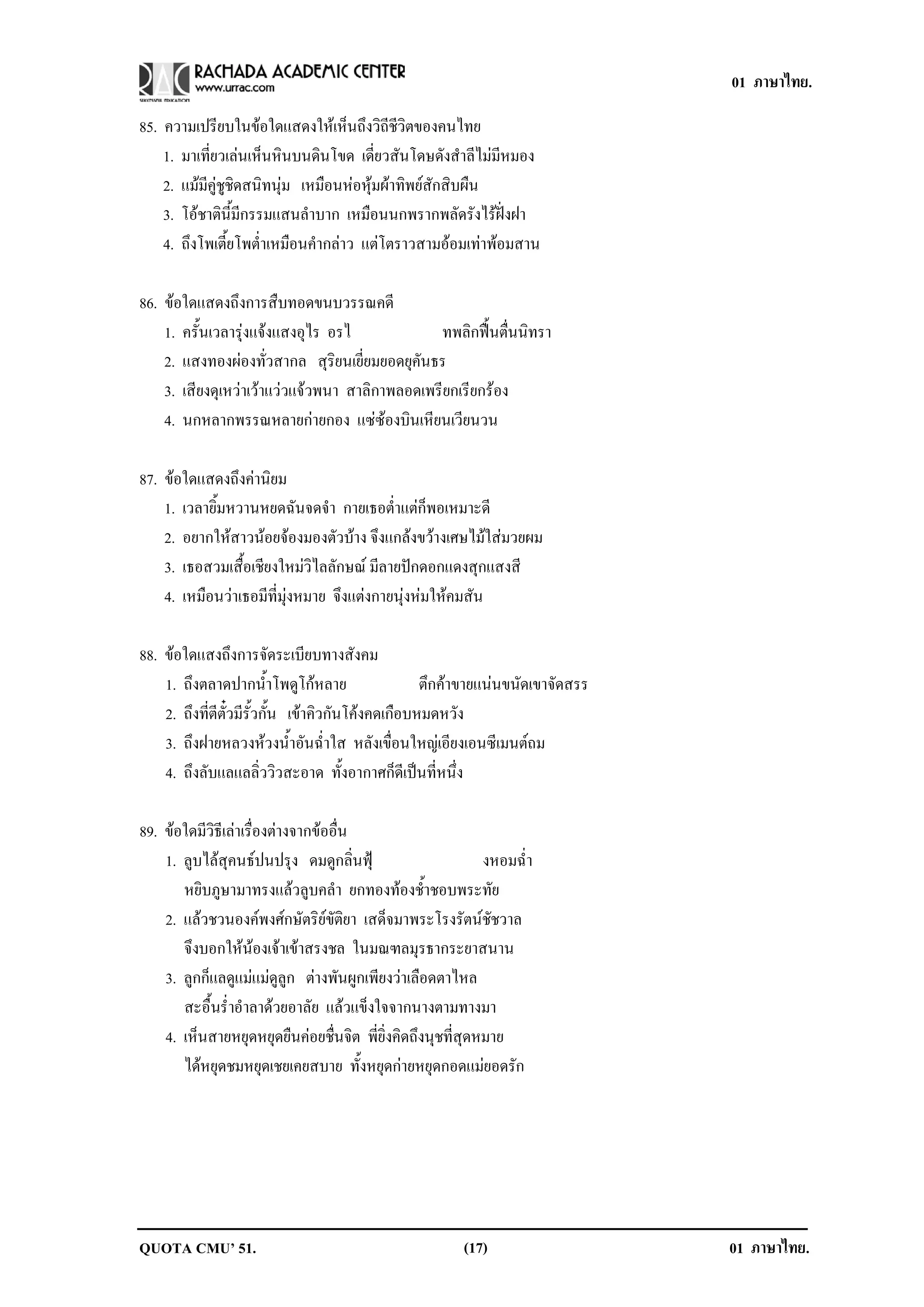 01 ภาษาไทย.

85. ความเปรียบในขอใดแสดงใหเห็นถึงวิถีชีวิตของคนไทย
    1. มาเที่ยวเลนเห็นหินบนดินโขด เดี่ยวสันโดษดังสําลีไมมีหมอง
    2. แมมีคูชูชิดสนิทนุม เหมือนหอหุมผาทิพยสักสิบผืน
    3. โอชาตินี้มีกรรมแสนลําบาก เหมือนนกพรากพลัดรังไรฝงฝา
    4. ถึงโพเตี้ยโพต่ําเหมือนคํากลาว แตโตราวสามออมเทาพอมสาน

86. ขอใดแสดงถึงการสืบทอดขนบวรรณคดี
    1. ครั้นเวลารุงแจงแสงอุไร อรไ             ทพลิกฟนตื่นนิทรา
    2. แสงทองผองทั่วสากล สุริยนเยี่ยมยอดยุคันธร
    3. เสียงดุเหวาเวาแววแจวพนา สาลิกาพลอดเพรียกเรียกรอง
    4. นกหลากพรรณหลายกายกอง แซซองบินเหียนเวียนวน

87. ขอใดแสดงถึงคานิยม
    1. เวลายิ้มหวานหยดฉันจดจํา กายเธอต่ําแตก็พอเหมาะดี
    2. อยากใหสาวนอยจองมองตัวบาง จึงแกลงขวางเศษไมใสมวยผม
    3. เธอสวมเสื้อเชียงใหมวิไลลักษณ มีลายปกดอกแดงสุกแสงสี
    4. เหมือนวาเธอมีที่มุงหมาย จึงแตงกายนุงหมใหคมสัน

88. ขอใดแสงถึงการจัดระเบียบทางสังคม
    1. ถึงตลาดปากน้ําโพดูโกหลาย                    ตึกคาขายแนนขนดเขาจดสรร
                                                              ั     ั
    2. ถึงที่ตีตั๋วมีรั้วกั้น เขาคิวกันโคงคดเกือบหมดหวัง
    3. ถึงฝายหลวงหวงน้ําอันฉ่ําใส หลังเขื่อนใหญเอียงเอนซีเมนตถม
    4. ถึงลับแลแลลิ่ววิวสะอาด ทั้งอากาศก็ดีเปนที่หนึ่ง

89. ขอใดมีวิธีเลาเรื่องตางจากขออื่น
    1. ลูบไลสุคนธปนปรุง ดมดูกลิ่นฟุ                      งหอมฉ่ํา
       หยิบภูษามาทรงแลวลูบคลํา ยกทองทองช้ําชอบพระทัย
    2. แลวชวนองคพงศกษัตริยขัติยา เสด็จมาพระโรงรัตนชัชวาล
       จึงบอกใหนองเจาเขาสรงชล ในมณฑลมุรธากระยาสนาน
    3. ลูกก็แลดูแมแมดูลูก ตางพันผูกเพียงวาเลือดตาไหล
       สะอื้นร่ําอําลาดวยอาลัย แลวแข็งใจจากนางตามทางมา
    4. เห็นสายหยุดหยุดยืนคอยชื่นจิต พี่ยิ่งคิดถึงนุชที่สุดหมาย
       ไดหยุดชมหยุดเชยเคยสบาย ทั้งหยุดกายหยุดกอดแมยอดรัก




QUOTA CMU’ 51.                                          (17)                 01 ภาษาไทย.
 