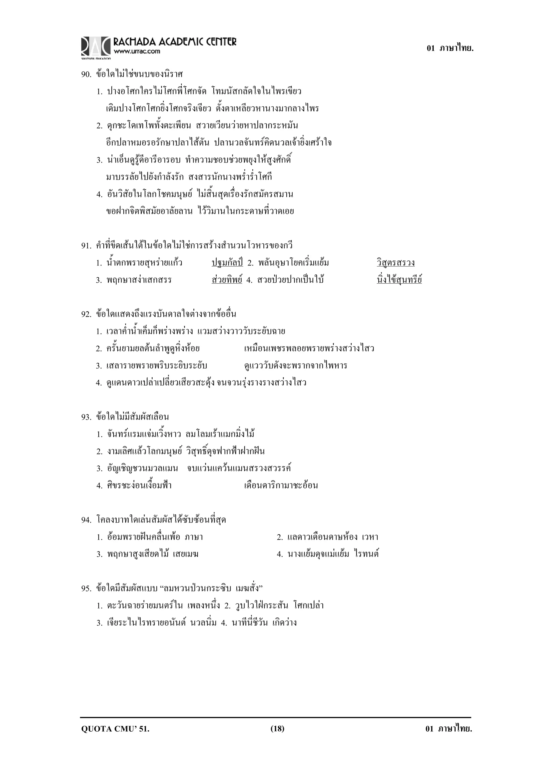 01 ภาษาไทย.

90. ขอใดไมใชขนบของนิราศ
    1. ปางอโศกใครไมโศกพี่โศกจัด โทมนัสกลัดใจในไพรเขียว
       เดิมปางโศกโศกยิ่งโศกจริงเจียว ตั้งตาเหลียวหานางมากลางไพร
    2. ดุกชะโดเทโพทั้งตะเพียน สวายเวียนวายหาปลากระหมัน
       อีกปลาหมอรอรักษาปลาไสตัน ปลานวลจันทรคิดนวลเจายิ่งเศราใจ
    3. นาเอ็นดูรูดีอารีอารอบ ทําความชอบชวยพยุงใหสูงศักดิ์
       มาบรรลัยไปยังกําลังรัก สงสารนักนางพร่ําร่ําโศกี
    4. อันวิสัยในโลกโชคมนุษย ไมสิ้นสุดเรื่องรักสมัครสมาน
       ขอฝากจิตพิสมัยอาลัยลาน ไววิมานในกระดาษที่วาดเอย

91. คําที่ขีดเสนใตในขอใดไมใชการสรางสํานวนโวหารของกวี
    1. น้ําตกพรายสุหรายแกว          ปฐมกลป 2. พลันอุษาโยคเริ่มแยม
                                            ั                                    วิสูตรสรวง
    3. พฤกษาสงาเสกสรร                สวยทิพย 4. สวยปวยปากเปนใบ
                                                                               นิ่งไขสุนทรีย

92. ขอใดแสดงถึงแรงบันดาลใจตางจากขออื่น
    1. เวลาค่ําน้ําเค็มก็พรางพราง แวมสวางวาววับระยับฉาย
    2. ครั้นยามยลตนลําพูดูหิ่งหอย            เหมือนเพชรพลอยพรายพรางสวางไสว
    3. เสลารายพรายพริบระยิบระยับ               ดูแวววับดังจะพรากจากไพหาร
    4. ดูแดนดาวเปลาเปลี่ยวเสียวสะดุง จนจวนรุงรางรางสวางไสว

93. ขอใดไมมีสัมผัสเลือน
    1. จันทรแรมแจมเวิ้งหาว ลมโลมเราแมกมิ่งไม
    2. งามเลิศแลวโลกมนุษย วิสุทธิ์ดุจฟากฟาฝากฝน
    3. อัญเชิญชวนมวลแมน จบแวนแควนแมนสรวงสวรรค
    4. ศิขรชะงอนเงื้อมฟา                    เดือนดาริกามาชะออน

94. โคลงบาทใดเลนสัมผัสไดซับซอนที่สุด
    1. ออมพรายฝนคลื่นเพอ ภาษา                      2. แลดาวเดือนดาษหอง เวหา
    3. พฤกษาสูงเสียดไม เสยเมฆ                        4. นางแยมดุจแมแยม ไรทนต

95. ขอใดมีสัมผัสแบบ “ลมหวนปวนกระซิบ เมฆสั่ง”
    1. ตะวันฉายรายมนตรใน เพลงหนึ่ง 2. วูบไวใฝกระสัน โศกเปลา
    3. เจียระไนไรทรายอนันต นวลนิ่ม 4. นาทีนี่ชีวัน เกิดวาง




QUOTA CMU’ 51.                                      (18)                                           01 ภาษาไทย.
 