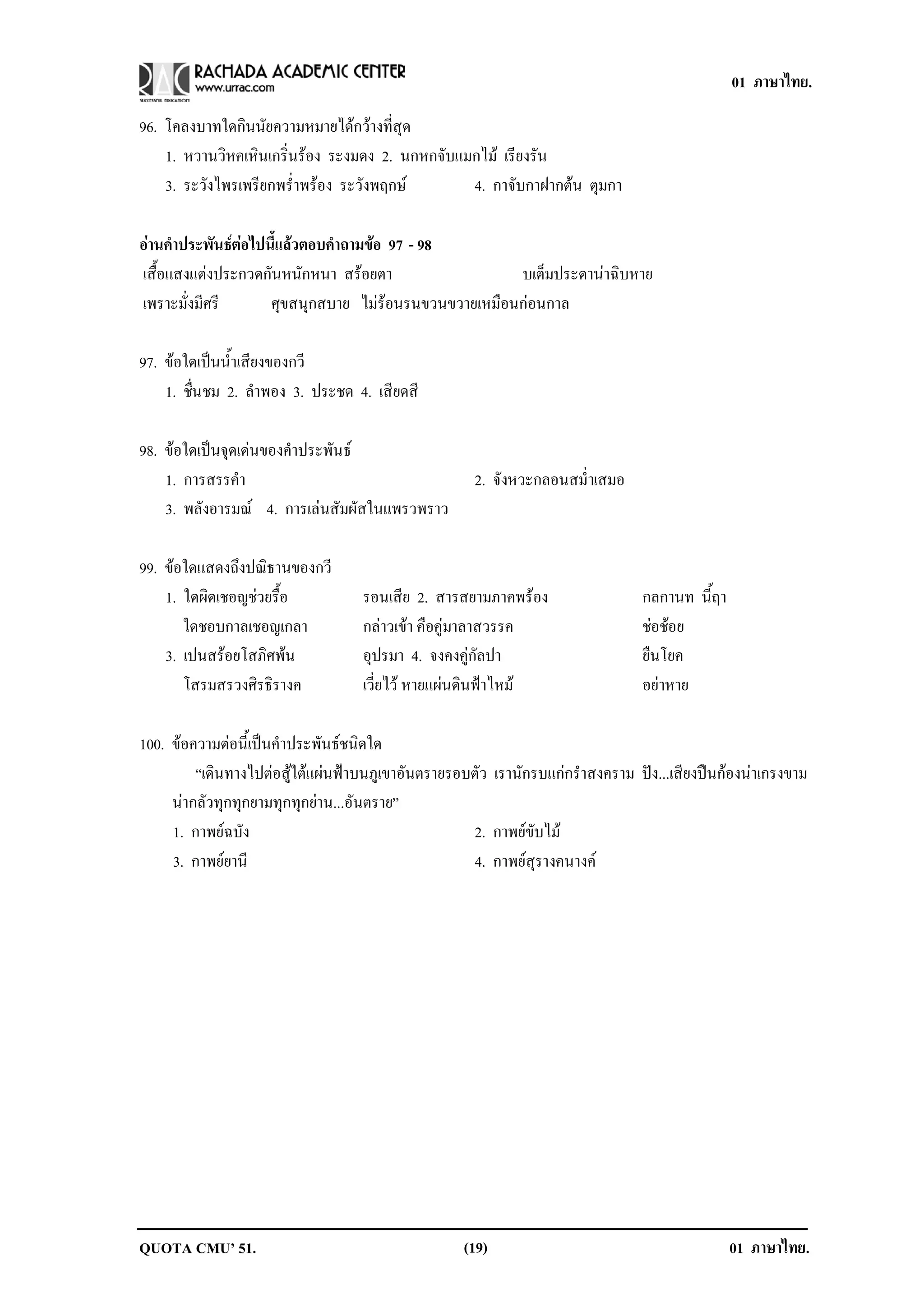 01 ภาษาไทย.

96. โคลงบาทใดกินนัยความหมายไดกวางที่สุด
    1. หวานวิหคเหินเกริ่นรอง ระงมดง 2. นกหกจับแมกไม เรียงรัน
    3. ระวังไพรเพรียกพร่ําพรอง ระวังพฤกษ       4. กาจับกาฝากตน ตุมกา

อานคาประพนธตอไปนแลวตอบคาถามขอ 97 - 98
  ํ        ั     ้ี     ํ    
เสื้อแสงแตงประกวดกันหนักหนา สรอยตา                 บเต็มประดานาฉิบหาย
เพราะมั่งมีศรี     ศุขสนุกสบาย ไมรอนรนขวนขวายเหมือนกอนกาล

97. ขอใดเปนน้ําเสียงของกวี
    1. ชนชม 2. ลําพอง 3. ประชด 4. เสียดสี
        ่ื

98. ขอใดเปนจุดเดนของคําประพันธ
    1. การสรรคํา                                     2. จังหวะกลอนสม่ําเสมอ
    3. พลังอารมณ 4. การเลนสัมผัสในแพรวพราว

99. ขอใดแสดงถึงปณิธานของกวี
    1. ใดผิดเชอญชวยรื้อ           รอนเสีย 2. สารสยามภาคพรอง                  กลกานท นี้ฤา
       ใดชอบกาลเชอญเกลา            กลาวเขา คือคูมาลาสวรรค                   ชอชอย
                                                                                  
    3. เปนสรอยโสภิศพน            อุปรมา 4. จงคงคูกัลปา                      ยืนโยค
       โสรมสรวงศิรธิรางค           เวี่ยไว หายแผนดินฟาไหม                  อยาหาย

100. ขอความตอนี้เปนคําประพันธชนิดใด
         “เดินทางไปตอสูใตแผนฟาบนภูเขาอันตรายรอบตัว เรานักรบแกกรําสงคราม ปง...เสียงปนกองนาเกรงขาม
     นากลัวทุกทุกยามทุกทุกยาน...อันตราย”
     1. กาพยฉบัง                                   2. กาพยขับไม
     3. กาพยยานี                                   4. กาพยสุรางคนางค




QUOTA CMU’ 51.                                     (19)                                       01 ภาษาไทย.
 