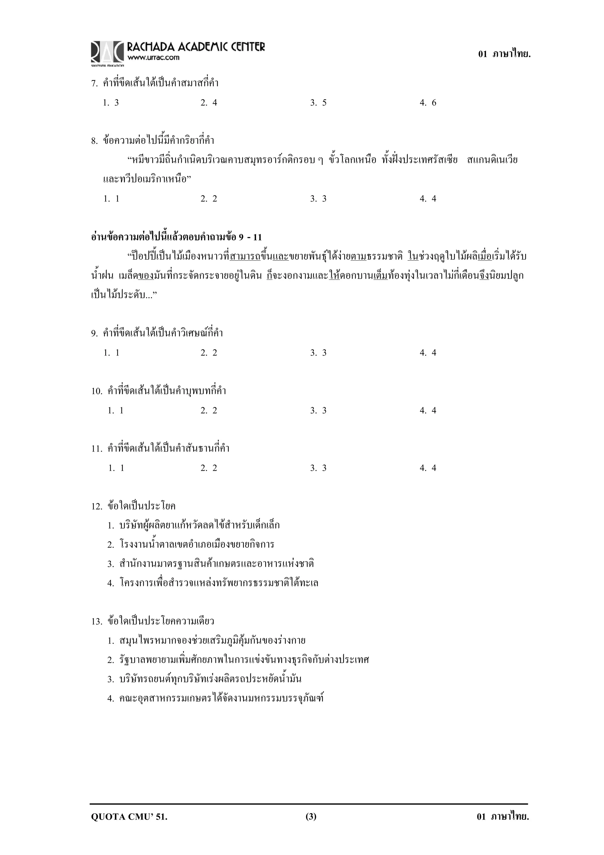 01 ภาษาไทย.

7. คําที่ขีดเสนใตเปนคําสมาสกี่คํา
   1. 3                       2. 4                     3. 5                        4. 6

8. ขอความตอไปนี้มีคํากริยากี่คํา
         “หมีขาวมีถิ่นกําเนิดบริเวณคาบสมุทรอารกติกรอบ ๆ ขั้วโลกเหนือ ทั้งฝงประเทศรัสเซีย สแกนดิเนเวีย
   และทวีปอเมริกาเหนือ”
   1. 1                      2. 2                    3. 3                         4. 4

อานขอความตอไปนแลวตอบคาถามขอ 9 - 11
                 ้ี       ํ     
         “ปอปปเปนไมเมืองหนาวที่สามารถขึ้นและขยายพันธุไดงายตามธรรมชาติ ในชวงฤดูใบไมผลิเมื่อเริ่มไดรับ
น้ําฝน เมล็ดของมันที่กระจัดกระจายอยูในดิน ก็จะงอกงามและใหดอกบานเตมทองทุงในเวลาไมกี่เดือนจึงนิยมปลูก
                                                                        ็
เปนไมประดับ...”

9. คําที่ขีดเสนใตเปนคําวิเศษณกี่คํา
   1. 1                        2. 2                    3. 3                        4. 4

10. คําที่ขีดเสนใตเปนคําบุพบทกี่คํา
    1. 1                      2. 2                     3. 3                        4. 4

11. คําที่ขีดเสนใตเปนคําสันธานกี่คํา
    1. 1                      2. 2                     3. 3                        4. 4

12. ขอใดเปนประโยค
    1. บริษัทผูผลิตยาแกหวัดลดไขสําหรับเด็กเล็ก
    2. โรงงานน้ําตาลเขตอําเภอเมืองขยายกิจการ
    3. สํานักงานมาตรฐานสินคาเกษตรและอาหารแหงชาติ
    4. โครงการเพื่อสํารวจแหลงทรัพยากรธรรมชาติใตทะเล

13. ขอใดเปนประโยคความเดียว
    1. สมุนไพรหมากจองชวยเสริมภูมิคุมกันของรางกาย
    2. รัฐบาลพยายามเพิ่มศักยภาพในการแขงขันทางธุรกิจกับตางประเทศ
    3. บริษัทรถยนตทุกบริษัทเรงผลิตรถประหยัดน้ํามัน
    4. คณะอุตสาหกรรมเกษตรไดจัดงานมหกรรมบรรจุภัณฑ




QUOTA CMU’ 51.                                        (3)                                         01 ภาษาไทย.
 