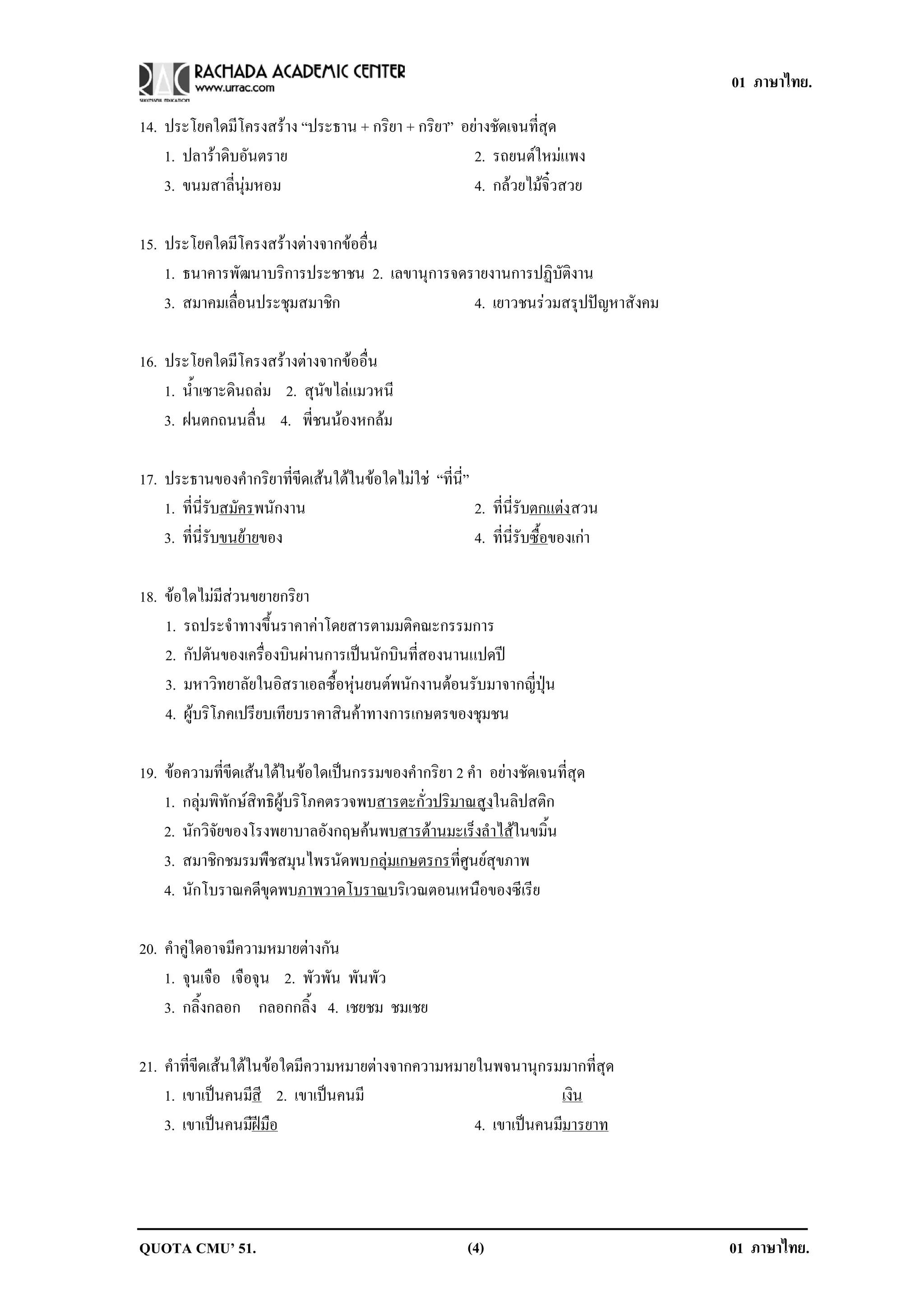 01 ภาษาไทย.

14. ประโยคใดมีโครงสราง “ประธาน + กริยา + กริยา” อยางชัดเจนที่สุด
    1. ปลาราดิบอันตราย                            2. รถยนตใหมแพง
    3. ขนมสาลี่นุมหอม                             4. กลวยไมจิ๋วสวย

15. ประโยคใดมีโครงสรางตางจากขออื่น
    1. ธนาคารพัฒนาบริการประชาชน 2. เลขานุการจดรายงานการปฏิบัติงาน
    3. สมาคมเลือนประชุมสมาชิก
               ่                               4. เยาวชนรวมสรุปปญหาสังคม

16. ประโยคใดมีโครงสรางตางจากขออื่น
    1. น้ําเซาะดินถลม 2. สุนัขไลแมวหนี
    3. ฝนตกถนนลื่น 4. พี่ชนนองหกลม

17. ประธานของคํากริยาที่ขีดเสนใตในขอใดไมใช “ที่นี่”
    1. ที่นี่รับสมัครพนักงาน                             2. ที่นี่รับตกแตง สวน
                                                                           
    3. ที่นี่รับขนยายของ
                                                        4. ที่นี่รับซื้อของเกา

18. ขอใดไมมีสวนขยายกริยา
    1. รถประจําทางขึ้นราคาคาโดยสารตามมติคณะกรรมการ
    2. กัปตันของเครื่องบินผานการเปนนักบินที่สองนานแปดป
    3. มหาวิทยาลัยในอิสราเอลซื้อหุนยนตพนักงานตอนรับมาจากญี่ปุน
    4. ผูบริโภคเปรียบเทียบราคาสินคาทางการเกษตรของชุมชน

19. ขอความที่ขีดเสนใตในขอใดเปนกรรมของคํากริยา 2 คํา อยางชัดเจนที่สุด
    1. กลุมพิทักษสิทธิผูบริโภคตรวจพบสารตะกั่วปริมาณสูงในลิปสติก
    2. นักวิจัยของโรงพยาบาลอังกฤษคนพบสารตานมะเร็งลําไสในขมิ้น
    3. สมาชิกชมรมพืชสมุนไพรนัดพบกลุมเกษตรกรที่ศูนยสุขภาพ
    4. นักโบราณคดีขุดพบภาพวาดโบราณบริเวณตอนเหนือของซีเรีย

20. คําคูใดอาจมีความหมายตางกัน
    1. จุนเจือ เจือจุน 2. พัวพัน พันพัว
    3. กลิ้งกลอก กลอกกลิ้ง 4. เชยชม ชมเชย

21. คําที่ขีดเสนใตในขอใดมีความหมายตางจากความหมายในพจนานุกรมมากที่สุด
    1. เขาเปนคนมสี 2. เขาเปนคนมี
                      ี                                       เงิน
    3. เขาเปนคนมฝมือ
                    ี                              4. เขาเปนคนมมารยาท
                                                               ี




QUOTA CMU’ 51.                                           (4)                       01 ภาษาไทย.
 