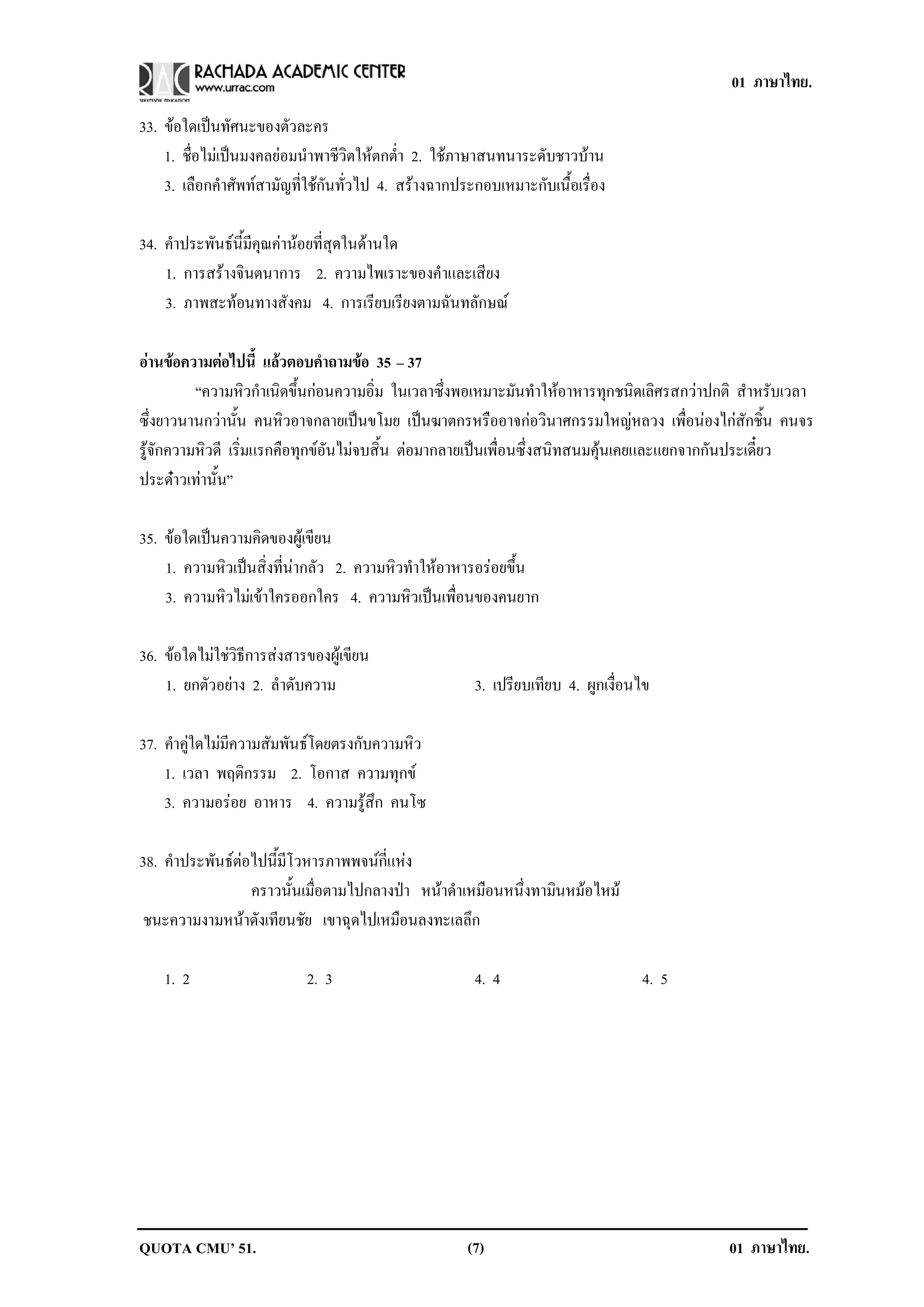 01 ภาษาไทย.

33. ขอใดเปนทัศนะของตัวละคร
    1. ชื่อไมเปนมงคลยอมนําพาชีวิตใหตกต่ํา 2. ใชภาษาสนทนาระดับชาวบาน
    3. เลือกคําศัพทสามัญที่ใชกันทั่วไป 4. สรางฉากประกอบเหมาะกับเนื้อเรื่อง

34. คําประพันธนี้มีคุณคานอยที่สุดในดานใด
    1. การสรางจินตนาการ 2. ความไพเราะของคําและเสียง
    3. ภาพสะทอนทางสังคม 4. การเรียบเรียงตามฉันทลักษณ

อานขอความตอไปน้ี แลวตอบคาถามขอ 35 – 37
                             ํ     
          “ความหิวกําเนิดขึ้นกอนความอิ่ม ในเวลาซึ่งพอเหมาะมันทําใหอาหารทุกชนิดเลิศรสกวาปกติ สําหรับเวลา
ซึ่งยาวนานกวานั้น คนหิวอาจกลายเปนขโมย เปนฆาตกรหรืออาจกอวินาศกรรมใหญหลวง เพื่อนองไกสักชิ้น คนจร
รูจักความหิวดี เริ่มแรกคือทุกขอันไมจบสิ้น ตอมากลายเปนเพื่อนซึ่งสนิทสนมคุนเคยและแยกจากกันประเดี๋ยว
ประดาวเทานั้น”

35. ขอใดเปนความคิดของผูเขียน
    1. ความหิวเปนสิ่งที่นากลัว 2. ความหิวทําใหอาหารอรอยขึ้น
    3. ความหวไมเ ขาใครออกใคร 4. ความหวเปนเพอนของคนยาก
              ิ                            ิ  ่ื

36. ขอใดไมใชวิธีการสงสารของผูเขียน
    1. ยกตัวอยาง 2. ลําดับความ                        3. เปรยบเทยบ 4. ผูกเงื่อนไข
                                                             ี ี

37. คําคูใดไมมีความสัมพันธโดยตรงกับความหิว
    1. เวลา พฤติกรรม 2. โอกาส ความทุกข
    3. ความอรอย อาหาร 4. ความรูสึก คนโซ

38. คําประพันธตอไปนี้มีโวหารภาพพจนกี่แหง
                  คราวนั้นเมื่อตามไปกลางปา หนาดําเหมือนหนึ่งทามินหมอไหม
 ชนะความงามหนาดังเทียนชัย เขาฉุดไปเหมือนลงทะเลลึก

    1. 2                    2. 3                       4. 4                     4. 5




QUOTA CMU’ 51.                                        (7)                                   01 ภาษาไทย.
 