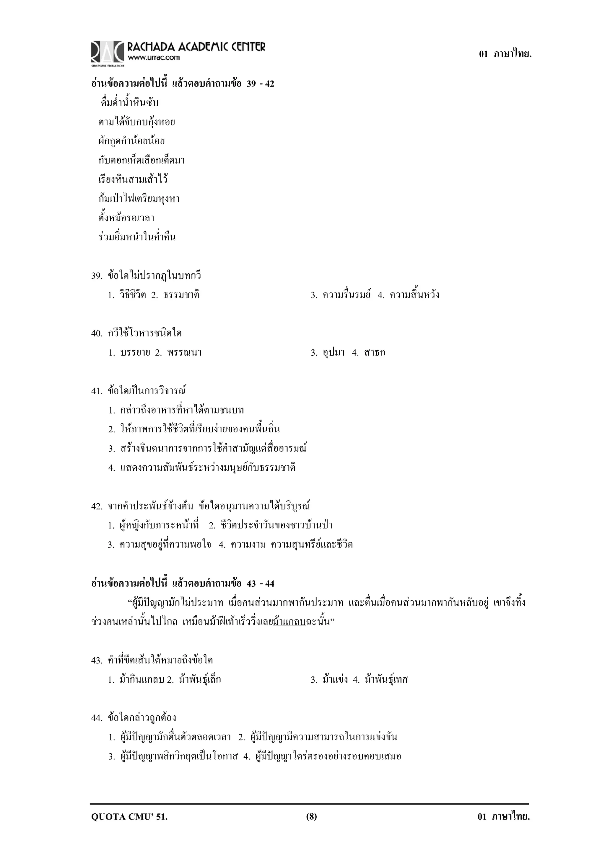 01 ภาษาไทย.

อานขอความตอไปน้ี แลวตอบคาถามขอ 39 - 42
                      ํ  
   ดื่มด่ําน้ําหินซับ
  ตามไดจับกบกุงหอย
  ผักกูดกํานอยนอย
  กับดอกเห็ดเลือกเด็ดมา
  เรียงหินสามเสาไว
  กมเปาไฟเตรียมหุงหา
  ตั้งหมอรอเวลา
  รวมอิ่มหนําในค่ําคืน

39. ขอใดไมปรากฏในบทกวี
             
    1. วิธีชีวิต 2. ธรรมชาติ                          3. ความรื่นรมย 4. ความสิ้นหวัง

40. กวีใชโวหารชนิดใด
    1. บรรยาย 2. พรรณนา                               3. อุปมา 4. สาธก

41. ขอใดเปนการวิจารณ
    1. กลาวถึงอาหารที่หาไดตามชนบท
    2. ใหภาพการใชชีวิตที่เรียบงายของคนพื้นถิ่น
    3. สรางจินตนาการจากการใชคําสามัญแตสื่ออารมณ
    4. แสดงความสัมพันธระหวางมนุษยกับธรรมชาติ

42. จากคําประพันธขางตน ขอใดอนุมานความไดบริบูรณ
    1. ผูหญิงกับภาระหนาที่ 2. ชีวิตประจําวันของชาวบานปา
    3. ความสุขอยูที่ความพอใจ 4. ความงาม ความสุนทรียและชีวิต

อานขอความตอไปน้ี แลวตอบคาถามขอ 43 - 44
                         ํ      
        “ผูมีปญญามักไมประมาท เมื่อคนสวนมากพากันประมาท และตื่นเมื่อคนสวนมากพากันหลับอยู เขาจึงทิ้ง
ชวงคนเหลานั้นไปไกล เหมือนมาฝเทาเร็ววิ่งเลยมาแกลบฉะนั้น”

43. คําที่ขีดเสนใตหมายถึงขอใด
    1. มากินแกลบ 2. มาพันธุเล็ก                    3. มาแขง 4. มาพันธุเทศ

44. ขอใดกลาวถูกตอง
    1. ผูมีปญญามักตื่นตัวตลอดเวลา 2. ผูมีปญญามีความสามารถในการแขงขัน
    3. ผูมีปญญาพลิกวิกฤตเปนโอกาส 4. ผูมีปญญาไตรตรองอยางรอบคอบเสมอ



QUOTA CMU’ 51.                                    (8)                                      01 ภาษาไทย.
 